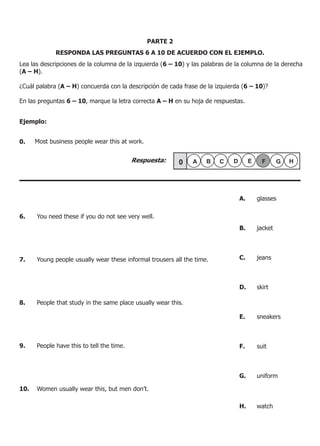 RESPONDA LAS PREGUNTAS 6 A 10 DE ACUERDO CON EL EJEMPLO.
PARTE 2
Lea las descripciones de la columna de la izquierda (6 – 10) y las palabras de la columna de la derecha
(A – H).
¿Cuál palabra (A – H) concuerda con la descripción de cada frase de la izquierda (6 – 10)?
En las preguntas 6 – 10, marque la letra correcta A – H en su hoja de respuestas.
Ejemplo:
0. Most business people wear this at work.
6.	 You need these if you do not see very well.
7. 	 Young people usually wear these informal trousers all the time.
8. 	 People that study in the same place usually wear this.
9. 	 People have this to tell the time.
10. 	 Women usually wear this, but men don’t.
A.	 glasses
	
B.	 jacket
C.	 jeans
D.	 skirt
	
E.	 sneakers
	
F.	 suit
G.	 uniform
H.	 watch 	
Respuesta:
 
