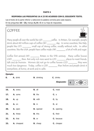 PARTE 4
RESPONDA LAS PREGUNTAS 16 A 23 DE ACUERDO CON EL SIGUIENTE TEXTO.
Lea el texto de la parte inferior y seleccione la palabra correcta para cada espacio.
En las preguntas 16 – 23, marque A, B o C en su hoja de respuestas.
COFFEE
Many people all over the world like (0) ________coffee. In Britain, for example, people
drink about 60 million cups of coffee (16) ________ day. In some countries, like Italy,
people like (17) ________ small cup of strong coffee, usually without milk. In other
countries, like the USA, people have coffee made (18) ________ a lot of milk and sugar.
Coffee first arrived (19) ________ Britain in the 17th century. Many coffee houses
(20) ________ then. But only rich men went to (21) ________ places to meet friends,
talk and do business. Women did not go to coffee houses (22) ________ they were
much too dangerous. Today, coffee is (23) ________ than before and people drink it
everywhere, at home, at work and in cafés.
Ejemplo:
0.	 A. drink	 B. drinking	 C. drinks
					 Respuesta:
16.	 A. every	 B. all	 C. most
17.	 A. some	 B. the	 C. a
18.	 A. up	 B. with	 C. by
19.	 A. on	 B. in	 C. at
20.	 A. open	 B. opened	 C. opening
21.	 A. these	 B. this	 C. their
22.	 A. that	 B. or	 C. because
23.	 A. cheapest	 B. cheap	 C. cheaper
 