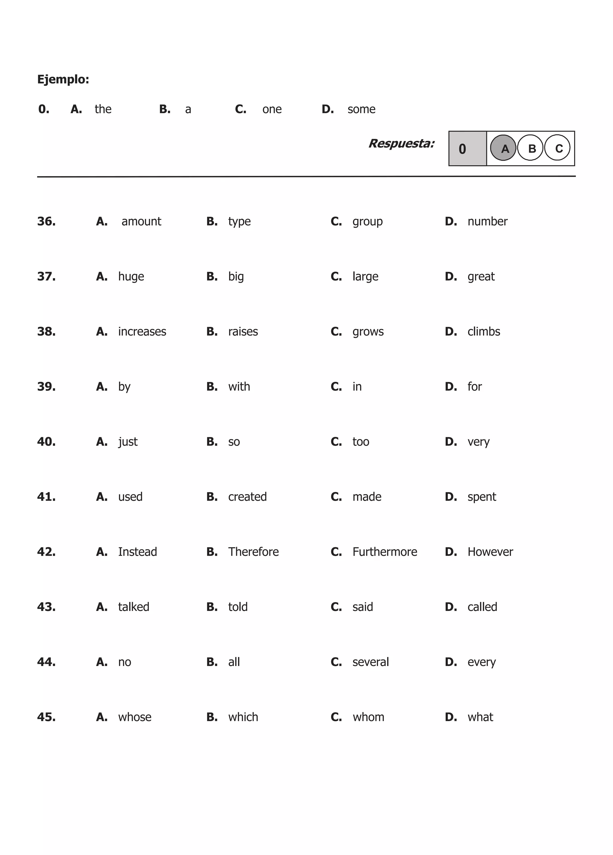 Ejemplo:
Respuesta:
0.	 A.	 the	 B.	 a	 C.	 one	 D.	 some
36.	 A. amount	 B. type	 C. group	 D. number
37.	 A. huge	 B. big	 C. large	 D. great
38.	 A. increases	 B. raises	 C. grows	 D. climbs
39.	 A. by	 B. with	 C. in	 D. for	
40.	 A. just	 B. so	 C. too	 D. very
41.	 A. used 	 B. created	 C. made	 D. spent
42.	 A. Instead	 B. Therefore	 C. Furthermore	 D. However
43.	 A. talked	 B. told	 C. said	 D. called
44.	 A. no	 B. all	 C. several	 D. every
45.	 A. whose	 B. which	 C. whom	 D. what
 