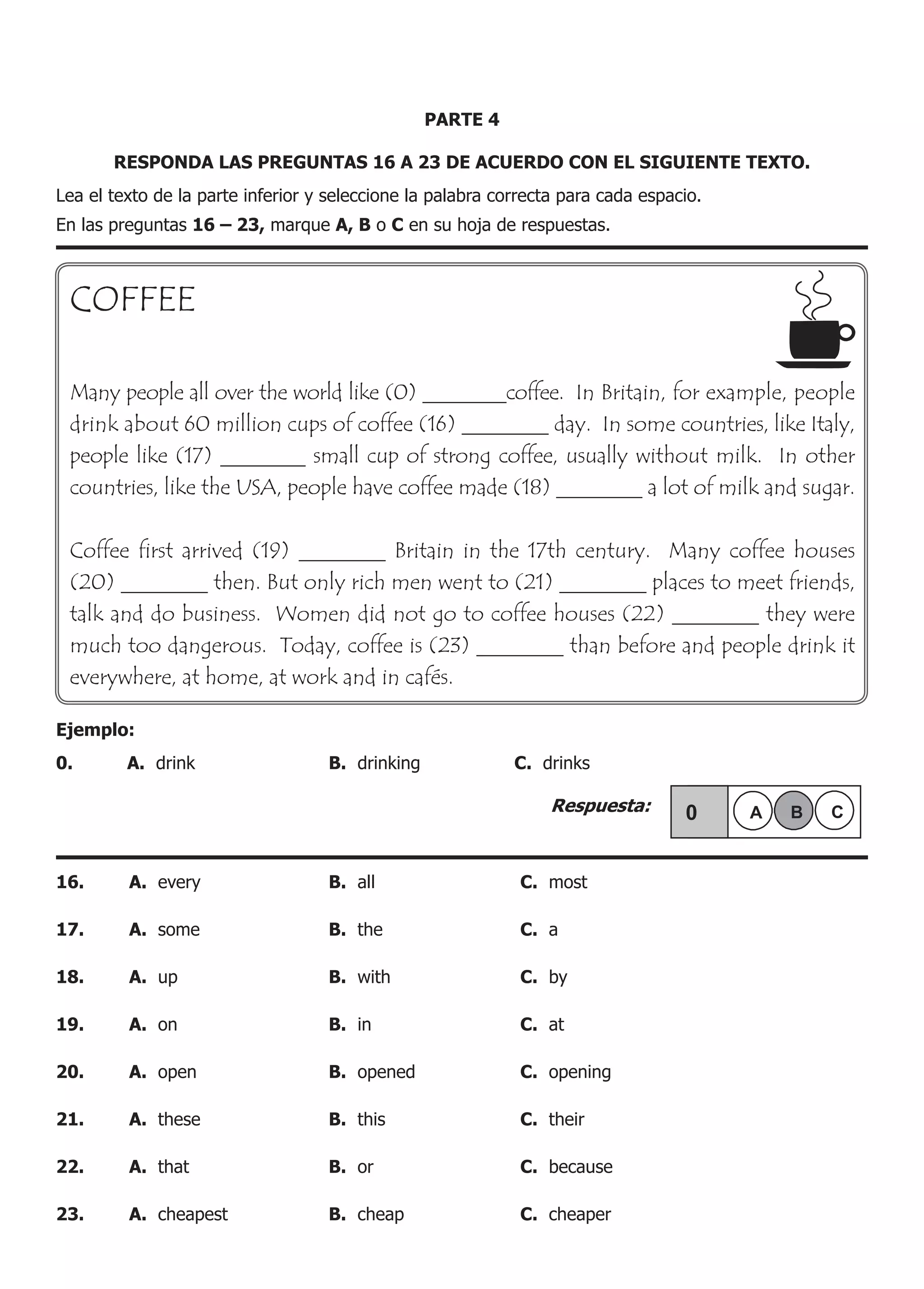 PARTE 4
RESPONDA LAS PREGUNTAS 16 A 23 DE ACUERDO CON EL SIGUIENTE TEXTO.
Lea el texto de la parte inferior y seleccione la palabra correcta para cada espacio.
En las preguntas 16 – 23, marque A, B o C en su hoja de respuestas.
COFFEE
Many people all over the world like (0) ________coffee. In Britain, for example, people
drink about 60 million cups of coffee (16) ________ day. In some countries, like Italy,
people like (17) ________ small cup of strong coffee, usually without milk. In other
countries, like the USA, people have coffee made (18) ________ a lot of milk and sugar.
Coffee first arrived (19) ________ Britain in the 17th century. Many coffee houses
(20) ________ then. But only rich men went to (21) ________ places to meet friends,
talk and do business. Women did not go to coffee houses (22) ________ they were
much too dangerous. Today, coffee is (23) ________ than before and people drink it
everywhere, at home, at work and in cafés.
Ejemplo:
0.	 A. drink	 B. drinking	 C. drinks
					 Respuesta:
16.	 A. every	 B. all	 C. most
17.	 A. some	 B. the	 C. a
18.	 A. up	 B. with	 C. by
19.	 A. on	 B. in	 C. at
20.	 A. open	 B. opened	 C. opening
21.	 A. these	 B. this	 C. their
22.	 A. that	 B. or	 C. because
23.	 A. cheapest	 B. cheap	 C. cheaper
 
