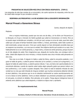 PREGUNTAS DE SELECCIÓN MÚLTIPLE CON ÚNICA RESPUESTA. (TIPO I)
Las preguntas de este tipo constan de un enunciado y de cuatro opciones de respuesta, entre las cua-
les usted debe escoger la que considere correcta.

      RESPONDA LAS PREGUNTAS 1 A 6 DE ACUERDO CON LA SIGUIENTE INFORMACIÓN


 Marcel Proust a Genevieve Straus
 							
                                                                           Jueves, después de dejarte.

 Madame:

 	    Amo a mujeres misteriosas, puesto que vos sois una de ellas, y lo he dicho con frecuencia en
 Le Banquet, en el que a menudo me habría gustado que usted se reconociese a sí misma. Pero ya
 no puedo seguir amándola por completo, y le diré por qué, aunque no sirva de nada, pues bien sabe
 usted que uno pasa el tiempo haciendo cosas inútiles o, incluso, perniciosas, sobre todo cuando se
 está enamorado, aunque sea poco. Cree que cuando alguien se hace demasiado accesible deja que
 se evaporen sus encantos, y yo creo que es verdad. Pero déjeme decirle qué sucede en su caso. Uno
 habitualmente la ve con veinte personas, o, mejor dicho, a través de veinte personas, porque el joven
 es el más alejado de usted. Pero imaginemos que, después de muchos días, uno consigue verla a
 solas. Usted sólo dispone de cinco minutos, e incluso durante esos cinco minutos está pensando en
 otra cosa.
 	    Pero eso no es todo. Si alguien le habla a usted de libros, usted lo encuentra pedante; si al-
 guien le habla de gente, a usted le parece indiscreto (si le cuentan) y curioso (si le preguntan); y si
 alguien le habla de usted misma, a usted le parece ridículo. Y así, uno tiene cien oportunidades de no
 encontrarla deliciosa, cuando de repente usted realiza algún pequeño gesto que parece indicar una
 leve preferencia, y uno vuelve a quedar atrapado. Pero usted no está lo bastante imbuida de esta
 verdad (yo no creo que esté imbuida de ninguna verdad): que muchas concesiones deberían dársele
 al amor platónico. Una persona que no es en absoluto sentimental se vuelve asombrosamente así,
 si se la reduce al amor platónico. Como yo deseo obedecer sus preciosos preceptos que condenan
 el mal gusto, no entraré en detalles. Pero píenselo, se lo suplico. Tenga alguna indulgencia hacia el
 ardiente amor platónico que usted despierta, si todavía se digna creer y aprobarlo.


 		                Su respetuosamente leal,

 						                                                 Marcel Proust.

                   Davidson, Chathy N. El libro del amor. Barcelona: Círculo de lectores, S.A., 1.994.
 