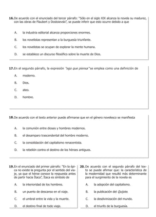 16. De acuerdo con el enunciado del tercer párrafo: “Sólo en el siglo XIX alcanza la novela su madurez,
    con las obras de Flaubert y Dostoievski”, se puede inferir que esto ocurre debido a que


    A. 	   la industria editorial alcanza proporciones enormes.

    B. 	   los novelistas representan a la burguesía triunfante.

    C. 	   los novelistas se ocupan de explorar la mente humana.

    D. 	   se establece un discurso filosófico sobre la muerte de Dios.



17. En el segundo párrafo, la expresión “ego que piensa” se emplea como una definición de

    A. 	   moderno.

    B. 	   Dios.

    C. 	   ateo.

    D. 	   hombre.




18. De acuerdo con el texto anterior puede afirmarse que en el género novelesco se manifiesta


    A. 	   la comunión entre dioses y hombres modernos.

    B. 	   el desamparo trascendental del hombre moderno.

    C. 	   la consolidación del capitalismo renacentista.

    D. 	   la rebelión contra el destino de los héroes antiguos.




19. En el enunciado del primer párrafo: “En la épi-    20. De acuerdo con el segundo párrafo del tex-
    ca no existe la pregunta por el sentido del via-       to se puede afirmar que: la característica de
    je, ya que el héroe conoce la respuesta antes          la modernidad que resultó más determinante
    de partir hacia Ítaca”, Ítaca es símbolo de            para el surgimiento de la novela es

    A. 	   la interioridad de los hombres.                  A. 	   la adopción del capitalismo.

    B. 	   un puerto de descanso en el viaje.               B. 	   la publicación del Quijote.

    C. 	   el umbral entre la vida y la muerte.             C. 	   la desdivinización del mundo.

    D. 	   el destino final de todo viaje.                  D. 	   el triunfo de la burguesía.
 