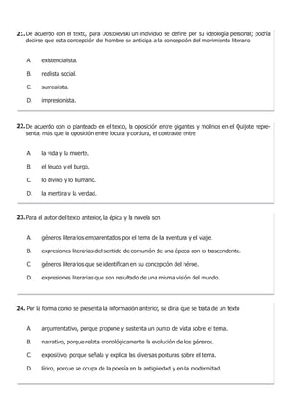 21. De acuerdo con el texto, para Dostoievski un individuo se define por su ideología personal; podría
    decirse que esta concepción del hombre se anticipa a la concepción del movimiento literario


    A. 	   existencialista.

    B. 	   realista social.

    C. 	   surrealista.

    D. 	   impresionista.



22. De acuerdo con lo planteado en el texto, la oposición entre gigantes y molinos en el Quijote repre-
    senta, más que la oposición entre locura y cordura, el contraste entre


    A.	    la vida y la muerte.

    B. 	   el feudo y el burgo.

    C. 	   lo divino y lo humano.

    D. 	   la mentira y la verdad.



23. Para el autor del texto anterior, la épica y la novela son


    A. 	   géneros literarios emparentados por el tema de la aventura y el viaje.

    B. 	   expresiones literarias del sentido de comunión de una época con lo trascendente.
    	
    C. 	   géneros literarios que se identifican en su concepción del héroe.

    D. 	   expresiones literarias que son resultado de una misma visión del mundo.




24. Por la forma como se presenta la información anterior, se diría que se trata de un texto


    A. 	   argumentativo, porque propone y sustenta un punto de vista sobre el tema.

    B. 	   narrativo, porque relata cronológicamente la evolución de los géneros.

    C. 	   expositivo, porque señala y explica las diversas posturas sobre el tema.

    D. 	   lírico, porque se ocupa de la poesía en la antigüedad y en la modernidad.
 