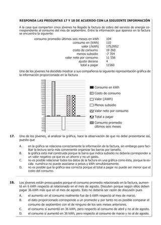 RESPONDA LAS PREGUNTAS 17 Y 18 DE ACUERDO CON LA SIGUIENTE INFORMACIÓN
A la casa que comparten cinco jóvenes ha llegado la factura de cobro del servicio de energía co-
rrespondiente al consumo del mes de septiembre. Entre la información que aparece en la factura
se encuentra la siguiente:
consumo promedio últimos seis meses en kWh 104
consumo en (kWh) 110
valor (/kWh) 175,0952
costo de consumo 19 260
menos subsidio -7 704
valor neto por consumo 11 556
ajuste decena 4
total a pagar 11560
Uno de los jóvenes ha decidido mostrar a sus compañeros la siguiente representación gráfica de
la información proporcionada en la factura
Uno de los jóvenes, al analizar la gráfica, hace la observación de que no debe presentarse así,
puesto que
A. en la gráfica se relaciona correctamente la información de la factura, sin embargo para faci-
litar la lectura sería más conveniente organizar las barras por tamaño.
B. la gráfica está mal construida porque la barra que indica subsidio no debería corresponder a
un valor negativo ya que es un ahorro y no un gasto.
C. no es posible relacionar todos los datos de la factura en una gráfica como ésta, porque la es-
cala numérica no puede asociarse a pesos y kWh simultáneamente.
D. no es posible que la gráfica sea correcta porque el total a pagar no puede ser menor que el
costo del consumo.
20000
19000
18000
17000
16000
15000
14000
13000
12000
11000
10000
9000
8000
7000
6000
5000
4000
3000
2000
1000
0
-1000
-3000
-4000
-5000
-6000
-7000
-8000
-2000
Consumo en kWh
Menos subsidio
Valor (/kWh)
Costo de consumo
Valor neto por consumo
Total a pagar
Consumo promedio
últimos seis meses
17.
Los jóvenes están preocupados porque el consumo promedio relacionado en la factura, aumen-
tó en 6 kWh respecto al relacionado en el mes de agosto. Discuten porque según ellos deben
pagar 36 kWh más que en el mes de agosto. Esto no debería ser razón de discusión pues
A. el aumento en el consumo realmente fue de 6 kWh respecto al mes de marzo.
B. el dato proporcionado corresponde a un promedio y por tanto no es posible comparar el
consumo de septiembre con el de ninguno de los seis meses anteriores.
C. el consumo sí aumentó en 36 kWh, pero respecto al consumo de abril y no al de agosto.
D. el consumo sí aumentó en 36 kWh, pero respecto al consumo de marzo y no al de agosto.
18.
 