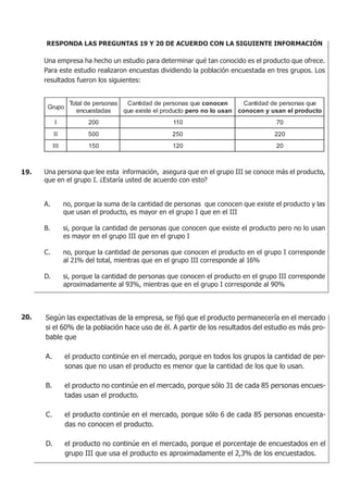 RESPONDA LAS PREGUNTAS 19 Y 20 DE ACUERDO CON LA SIGUIENTE INFORMACIÓN
Una empresa ha hecho un estudio para determinar qué tan conocido es el producto que ofrece.
Para este estudio realizaron encuestas dividiendo la población encuestada en tres grupos. Los
resultados fueron los siguientes:
Una persona que lee esta información, asegura que en el grupo III se conoce más el producto,
que en el grupo I. ¿Estaría usted de acuerdo con esto?
A. no, porque la suma de la cantidad de personas que conocen que existe el producto y las
que usan el producto, es mayor en el grupo I que en el III
B. si, porque la cantidad de personas que conocen que existe el producto pero no lo usan
es mayor en el grupo III que en el grupo I
C. no, porque la cantidad de personas que conocen el producto en el grupo I corresponde
al 21% del total, mientras que en el grupo III corresponde al 16%
D. si, porque la cantidad de personas que conocen el producto en el grupo III corresponde
aproximadamente al 93%, mientras que en el grupo I corresponde al 90%
19.
Según las expectativas de la empresa, se fijó que el producto permanecería en el mercado
si el 60% de la población hace uso de él. A partir de los resultados del estudio es más pro-
bable que
A. el producto continúe en el mercado, porque en todos los grupos la cantidad de per-
sonas que no usan el producto es menor que la cantidad de los que lo usan.
B. el producto no continúe en el mercado, porque sólo 31 de cada 85 personas encues-
tadas usan el producto.
C. el producto continúe en el mercado, porque sólo 6 de cada 85 personas encuesta-
das no conocen el producto.
D. el producto no continúe en el mercado, porque el porcentaje de encuestados en el
grupo III que usa el producto es aproximadamente el 2,3% de los encuestados.
20.
 