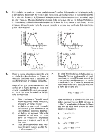 El controlador de una torre cercana usa la información gráfica de los vuelos de los helicópteros I y
II para dar una descripción del vuelo de otro helicóptero. La descripción que él hace es la siguiente:
En el intervalo de tiempo [0,2] horas el helicóptero aumentó constantemente su velocidad, luego
de esto y hasta las 3 horas estabilizó la velocidad de tal forma que ésta fue de la del helicóptero
II. Finalizó el recorrido disminuyendo la velocidad al doble del ritmo en que el helicóptero I lo hizo
en las dos últimas horas de vuelo. De acuerdo con esto, la persona que tomó nota de la descripción
puede crear el gráfico
8
7Km/h
horas
Km/h
horas
Km/h
horas
Km/h
horas
5.
Diego le cuenta a Andrés que ascendió una
montaña de 4 km de altura en 2 horas a
velocidad constante y que la descendió en
una hora también a velocidad constante.
Diego afirma que, para hacer el mismo re-
corrido en el mismo tiempo, si fuera a la
misma velocidad tanto en el ascenso co-
mo en el descenso, ésta sería de 3km/h.
Esta afirmación es
A. falsa, puesto que si Diego hiciera el
mismo recorrido a esta velocidad,
emplearía un tiempo menor.
B. verdadera, ya que es el promedio
de los datos que se obtienen de las
velocidades de ascenso y decenso.
C. verdadera, porque para hallar esta
velocidad es suficiente con consi-
derar las velocidades empleadas
tanto en el ascenso como en el
descenso.
D. falsa, ya que caminando a esa velo-
cidad Diego sí hubiese podido ha-
cer el mismo recorrido.
6. En 1980, 4.500 millones de habitantes po-
blaban la Tierra y se observaba un creci-
miento de cerca del 2% anual, encontrán-
dose que la expresión que proporcionaba
la información del número de millones de
habitantes en la Tierra después de t-años
a partir de ese año era:
H (t) = 4.500 e0,02t
Para determinar el número de años que
deben transcurrir desde 1980 para que la
población sea el doble de la que había en
ese año, se debe hallar el valor de t que
satisface la ecuación
A. 2 = e0,02(t-1980)
B. 2 = e0,02t
C. H(t) = 9 000 e0,02t
D. H(t) = 4 500 e0,02(2t)
7.
 