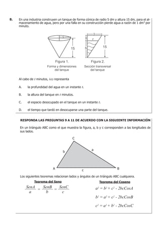 En una industria construyen un tanque de forma cónica de radio 5 dm y altura 15 dm, para el al-
macenamiento de agua, pero por una falla en su construcción pierde agua a razón de 1 dm3
por
minuto.
Al cabo de t minutos, h(t) representa
A. la profundidad del agua en un instante t.
B. la altura del tanque en t minutos.
C. el espacio desocupado en el tanque en un instante t.
D. el tiempo que tardó en desocuparse una parte del tanque.
8.
RESPONDA LAS PREGUNTAS 9 A 11 DE ACUERDO CON LA SIGUIENTE INFORMACIÓN
En un triángulo ABC como el que muestra la figura, a, b y c corresponden a las longitudes de
sus lados.
Los siguientes teoremas relacionan lados y ángulos de un triángulo ABC cualquiera.
Teorema del CosenoTeorema del Seno
a2 = b2 + c2 - 2bcCosA
b2 = a2 + c2 - 2bcCosB
c2 = a2 + b2 - 2bcCosC
SenA
= =
a
SenB
b
SenC
c
 