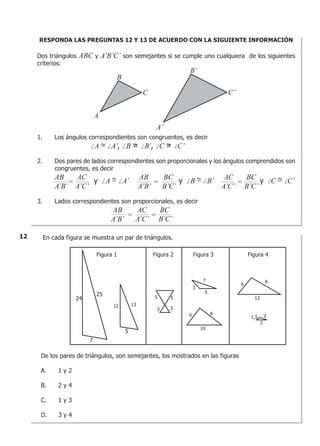RESPONDA LAS PREGUNTAS 12 Y 13 DE ACUERDO CON LA SIGUIENTE INFORMACIÓN
Dos triángulos ABC y A’B’C’ son semejantes si se cumple uno cualquiera de los siguientes
criterios:
1. Los ángulos correspondientes son congruentes, es decir
A = A’, B = B’, C = C’
2. Dos pares de lados correspondientes son proporcionales y los ángulos comprendidos son
congruentes, es decir
AB AC AB BC AC BC
A’B’ A’C’ A’B’ B’C’ A’C’ B’C’
3. Lados correspondientes son proporcionales, es decir
AB AC BC
A’B’ A’C’ B’C’
= =
= =
=yA = A’ yB = B’ yC = C’
A
B
C
B’
C’
A’
En cada figura se muestra un par de triángulos.
De los pares de triángulos, son semejantes, los mostrados en las figuras
A. 1 y 2
B. 2 y 4
C. 1 y 3
D. 3 y 4
Figura 1 Figura 2 Figura 3 Figura 4
24
25
7
12 13
5
5
3
5
3
7
5
3
6 8
10
2
3
1,5
6
12
8
12.
 