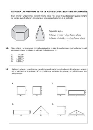RESPONDA LAS PREGUNTAS 15 Y 16 DE ACUERDO CON LA SIGUIENTE INFORMACIÓN
Si un prisma y una pirámide tienen la misma altura y las áreas de sus bases son iguales siempre
se cumple que el volumen del prisma es tres veces el volumen de la pirámide.
Si un prisma y una pirámide tiene alturas iguales, el área de sus bases es igual y el volumen del
prisma es 810cm3
entonces el volumen de la pirámide es
A. 270cm3
B. 810cm3
C. 1.620cm3
D. 2.430cm3
Recuerde que...
Volumen prisma = Área base alturax
Volumen pirámide = Área base alturax
1
3
15.
Dados un prisma y una pirámide con alturas iguales y tal que el volumen del prisma es tres ve-
ces el volumen de la pirámide, NO es posible que las bases del prisma y la pirámide sean res-
pectivamente
A. B.
C. D.
4
4
4
2
8 8
2
8
2
8
4
4
4
4
4
4
16.
 