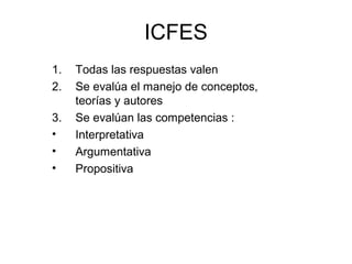 ICFES
1.   Todas las respuestas valen
2.   Se evalúa el manejo de conceptos,
     teorías y autores
3.   Se evalúan las competencias :
•    Interpretativa
•    Argumentativa
•    Propositiva
 