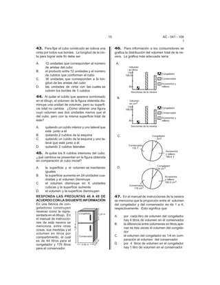 15                                      AC - 041 - 108
                                                                                                            I

43. Para fijar el cubo construido se coloca una            46. Para información a los consumidores se
cinta por todos sus bordes. La longitud de la cin-         grafica la distribución del volumen total de la ne-
ta para lograr este fin debe ser                           vera. La gráfica más adecuada sería

A.    12 unidades que corresponden al número
      de aristas del cubo
B.    el producto entre 12 unidades y el número
      de cubitos que conforman el cubo
C.    36 unidades, que corresponden a la lon-
      gitud de las aristas del cubo
D.    las unidades de cinta con las cuales se
      cubren los bordes de 3 cubitos
44. Al quitar el cubito que aparece sombreado
en el dibujo, el volumen de la figura obtenida dis-
minuye una unidad de volumen, pero su superfi-
cie total no cambia. ¿Cómo obtener una figura
cuyo volumen sea dos unidades menos que el
del cubo, pero con la misma superficie total de
éste?

A.    quitando un cubito interior y uno lateral que
      esté junto a él
B.    quitando 2 cubitos de la esquina
C.    quitando un cubito de la esquina y uno la-
      teral que esté junto a él
D.    quitando 2 cubitos laterales

45. Al quitar los 6 cubitos interiores del cubo,
¿qué cambios se presentan en la figura obtenida
en comparación al cubo inicial?

A.    la superficie y el volumen se mantienen
      iguales
B.    la superficie aumenta en 24 unidades cua-
      dradas y el volumen disminuye
C.    el volumen disminuye en 6 unidades
      cubicas y la superficie aumenta
D.    el volumen y la superficie disminuyen
RESPONDA LAS PREGUNTAS 46 A 49 DE                          47. En el manual de instrucciones de la nevera
ACUERDO CON LA SIGUIENTE INFORMACIÓN                       se menciona que la proporción entre el volumen
En una fábrica de con-                                     del congelador y del conservador es de 1 a 4,
geladores construyen                                       respectivamente. Esto significa que
neveras como la repre-
sentada en el dibujo. En                                   A.    por cada litro de volumen del congelador
el manual de instruccio-                                         hay 4 litros de volumen en el conservador
nes de esta nevera se                                      B.    la diferencia entre volúmenes en litros ape-
menciona, entre otras
                                                                 nas es tres veces el volumen del congela-
cosas, sus medidas y el
                                                                 dor
volumen en litros por
compartimiento, el cual                                    C.    el volumen del congelador es 1/4 en com-
es de 44 litros para el                                          paración al volumen del conservador
congelador y 176 litros                                    D.    por 4 litros de volumen en el congelador
para el conservador.                                             hay 1 litro de volumen en el conservador
 