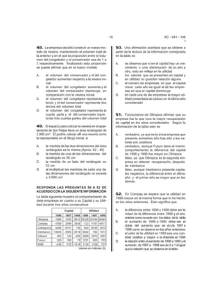 16                                        AC - 041 - 108
                                                                                                               I

48. La empresa decidió construir un nuevo mo-               50. Una afirmación acertada que se obtiene a
delo de nevera, manteniendo el volumen total de             partir de la lectura de la información consignada
la anterior y en el que la proporción entre el volu-        en la tabla es
men del congelador y el conservador sea de 1 a
3 respectivamente. Analizando esta proporción               A.    se observa que si en el capital hay un cre-
se puede afirmar que en el nuevo modelo                           cimiento o una disminución de un año a
                                                                  otro, esto se refleja en la utilidad
A.    el volumen del conservador y el del con-              B.    los valores que se presentan en capital y
      gelador aumentan respecto a la nevera ini-                  en utilidad no guardan relación alguna
      cial                                                  C.    el número de empresas en que el capital
B.    el volumen del congelador aumenta y el                      crece cada año es igual al de las empre-
      volumen del conservador disminuye, en                       sas en que el capital disminuye
      comparación con la nevera inicial                     D.    en cada una de las empresas la mayor uti-
C.    el volumen del congelador representa un                     lidad presentada se obtuvo en el último año
      tercio y el del conservador representa dos                  considerado
      tercios del volumen total
D.    el volumen del congelador representa la
      cuarta parte y el del conservador repre-              51. Funcionarios de Olimpica afirman que su
      ta las tres cuartas partes del volumen total          empresa fue la que tuvo la mayor recuperación
                                                            de capital en los años considerados. Según la
49. El espacio para colocar la nevera en el apar-           información de la tabla esto es
tamento de don Felipe tiene un área rectangular de
3.900 cm2. Él podría colocar allí una nevera como           A.    verdadero, ya que es la única empresa que
la representada en el dibujo inicial, si                          presenta aumentos año tras año y los va-
                                                                  lores son positivos
A.    la medida de las dos dimensiones del área             B.    verdadero, aunque Futuro tiene el mismo
      rectángular es la misma (Aprox. 62 - 45)                    comportamiento; la diferencia del capital
B.    la medida de una de las dimensiones del                     de 1998 y 1996 fue mayor en Olímpica
      rectángulo es 80 cm                                   C.    falso, ya que Olimpica es la segunda em-
C.    la medida de un lado del rectángulo es                      presa en obtener recuperación, después
      52 cm                                                       de interbanco
D.    al multiplicar las medidas de cada una de             D.    falso, aunque Interbanco presente capita-
      las dimensiones del rectángulo no exceda                    les negativos, la diferencia entre el último
      a 3.900 cm2                                                 año y el primer año es mayor que en las
                                                                  demás.
RESPONDA LAS PREGUNTAS 50 A 52 DE
ACUERDO CON LA SIGUIENTE INFORMACIÓN
                                                            52. En Compaq se espera que la utilidad en
La tabla siguiente muestra el comportamiento de             1999 crezca en la misma forma que lo ha hecho
siete empresas en cuanto a su Capital y su Utili-           en los años anteriores. Esto significa que
dad durante tres años consecutivos
                                                            A.    la diferencia entre 1999 y 1998 debe ser la
                                                                  mitad de la diferencia entre 1998 y el año
                                                                  anterior como sucede con los datos de la tabla
                                                            B.    el aumento de 1998 a 1999 debe ser el
                                                                  doble del aumento que se vio de 1997 a
                                                                  1998 como se observa en los años anteriores
                                                            C.    el valor de la utilidad en 1999 sea una can-
                                                                  tidad positiva y mayor a la obtenida en 1998
                                                            D.    la relación entre el aumento de 1998 a 1999 y el
                                                                  aumento de 1997 a 1998 sea de 2 a 1 al igual
                                                                  que la relación que se observa en la tabla
 