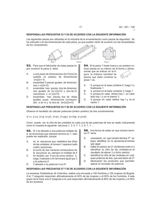 17                                      AC - 041 - 108
                                                                                                         I
RESPONDA LAS PREGUNTAS 53 Y 54 DE ACUERDO CON LA SIGUIENTE INFORMACIÓN
Las siguientes piezas son utilizadas en la industria de la ornamentación como piezas de seguridad. Se
ha colocado x en las dimensiones de cada pieza, ya que pueden variar de acuerdo con las necesidades
de los compradores




53. Para que el fabricante de estas piezas lo-          54. Si la pieza 1 fuese hueca y se quisiera co-
gre construir la pieza 2, debe                          locar piezas en su interior de la forma y dimen-
                                                        siones que se indican en la fi-
A.    a una pieza de dimensiones (2x+5)C2xC3x           gura, la máxima cantidad de
      quitarle un pedazo de dimensiones                 piezas que debe contener la
       xCx(2x+ 5)                                       pieza 1 es:
B.    ensamblar 5 piezas iguales, de dimensio-
      nes x Cx(2x+5)                                    A.    9, porque en la base contiene 5, luego 3 y
C.    ensamblar tres piezas, dos de dimensio-                 finalmente 1
      nes iguales de 2x C(2x+5) y otra de di-           B.    4, porque en la base contiene 3, luego 1
      mensiones x Cx C(2x+5)                            C.    9, porque en cada vértice hay 1, en cada
D.    ensamblar tres piezas, dos de éstas                     lado hay 1 y en el interior 3
      iguales cuyas dimensiones correspon-              D.    4, porque en cada vértice hay 1 y en el
      den a 2x Cx y la otra de 3xC2x(2x+5)                    centro 1
RESPONDA LAS PREGUNTAS 55 Y 56 DE ACUERDO CON LA SIGUIENTE INFORMACIÓN
Observe el resultado de calcular potencias (entero positivo) de tres sucesivamente

30 =1; 31=3; 32=9; 33=27; 34=81; 35=243; 36=729; 37=2187;

Como puede ver, la cifra de las unidades en cada una de las potencias de tres se repite cíclicamente
como lo muestra la siguiente secuncia 1, 3, 9, 7, 1, 3, 9, 7, 1, ...

55. Si 3 es elevado a una potencia múltiplo de          56. Una forma de saber en qué número termi-
4, se encontrará que siempre termina en 1, esto         na 321 sería
puede ser explicado, porque
                                                        A.    conociendo en qué número termina 320 se
A.    en la secuencia que establece las cifras                logra identificar en la secuencia el número
      de las unidades, el número 1 aparece cada               que sigue
      cuatro posiciones                                 B.    hallar el residuo de 21 dividiendo entre 4 e
B.    la suma de dos números consecutivos de                  identificar la cifra de las unidades en el
      la secuencia es siempre un múltiplo de 4                resultado de elevar 3 a dicho residuo
C.    4n dividido por 4 nos da como residuo 0,          C.    identificar la cifra de las unidades en cual-
      luego 3 elevado a 4n terminará igual que 3              quier potencia de tres, que sea factor de 21
      a la potencia 0                                   D.    efectuando los productos que permiten
D.    3 elevado a la potencia 4 es 81                         aplicar el concepto de potencia

RESPONDA LAS PREGUNTAS 57 Y 58 DE ACUERDO CON LA SIGUIENTE INFORMACIÓN
La empresa, Estadísticas de Colombia, realiza una encuesta a 100 hombres y 100 mujeres de Bogotá.
A la 1a pregunta responden afirmativamente el 40% de las mujeres y el 60% de los hombres. A este
grupo se le hace una 2a pregunta a la cual responden afirmativamente el 90% de las mujeres y el 40%
de los hombres.
 