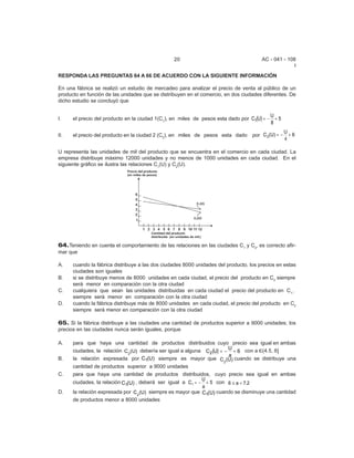 20                                    AC - 041 - 108
                                                                                                     I
RESPONDA LAS PREGUNTAS 64 A 66 DE ACUERDO CON LA SIGUIENTE INFORMACIÓN

En una fábrica se realizó un estudio de mercadeo para analizar el precio de venta al público de un
producto en función de las unidades que se distribuyen en el comercio, en dos ciudades diferentes. De
dicho estudio se concluyó que


      el precio del producto en la ciudad 1(C1), en miles de pesos esta dado por C1(U) = −
                                                                                             U
I.                                                                                             +5
                                                                                             8
                                                                                                    U
II.   el precio del producto en la ciudad 2 (C2), en miles de pesos esta dado      por C 2(U) = −     +6
                                                                                                    4

U representa las unidades de mil del producto que se encuentra en el comercio en cada ciudad. La
empresa distribuye máximo 12000 unidades y no menos de 1000 unidades en cada ciudad. En el
siguiente gráfico se ilustra las relaciones C1(U) y C2(U).




64.Teniendo en cuenta el comportamiento de las relaciones en las ciudades C1 y C2, es correcto afir-
mar que

A.    cuando la fábrica distribuye a las dos ciudades 8000 unidades del producto, los precios en estas
      ciudades son iguales
B.    si se distribuye menos de 8000 unidades en cada ciudad, el precio del producto en C2 siempre
      será menor en comparación con la otra ciudad
C.    cualquiera que sean las unidades distribuidas en cada ciudad el precio del producto en C1,,
      siempre será menor en comparación con la otra ciudad
D.    cuando la fábrica distribuye más de 8000 unidades en cada ciudad, el precio del producto en C2
      siempre será menor en comparación con la otra ciudad

65. Si la fábrica distribuye a las ciudades una cantidad de productos superior a 9000 unidades; los
precios en las ciudades nunca serán iguales, porque

A.    para que haya una cantidad de productos distribuidos cuyo precio sea igual en ambas
      ciudades, la relación C 2(U) debería ser igual a alguna C 2 (U) = − + 6 con a ,(4.5, 6]
                                                                         U
                                                                         a
B.    la relación expresada por C1(U) siempre es mayor que C (U) cuando se distribuye una
                                                                      2
      cantidad de productos superior a 9000 unidades
C.    para que haya una cantidad de productos distribuidos, cuyo precio sea igual en ambas
                                                             U
      ciudades, la relación C1(U) , deberá ser igual a C1 = − + 5 con 6 ≤ a < 7.2
                                                             a
D.    la relación expresada por C2 (U) siempre es mayor que C1(U) cuando se disminuye una cantidad
      de productos menor a 8000 unidades
 