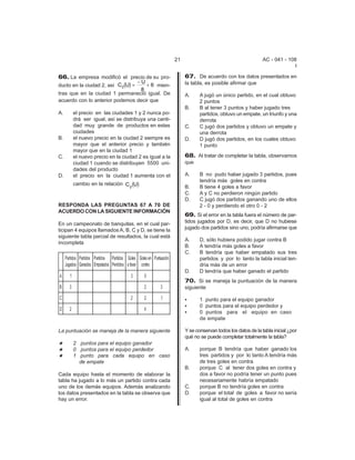 21                                         AC - 041 - 108
                                                                                                                              I

66. La empresa modificó el precio de su pro-                              67. De acuerdo con los datos presentados en
                                   −U                                     la tabla, es posible afirmar que
ducto en la ciudad 2, así C2 (U) =    + 6 mien-
                                    8
tras que en la ciudad 1 permaneció igual. De                              A.     A jugó un único partido, en el cual obtuvo
acuerdo con lo anterior podemos decir que                                        2 puntos
                                                                          B.     B al tener 3 puntos y haber jugado tres
A.         el precio en las ciudades 1 y 2 nunca po-                             partidos, obtuvo un empate, un triunfo y una
           drá ser igual, así se distribuya una canti-                           derrota
           dad muy grande de productos en estas                           C.     C jugó dos partidos y obtuvo un empate y
           ciudades                                                              una derrota
B.         el nuevo precio en la ciudad 2 siempre es                      D.     D jugó dos partidos, en los cuales obtuvo
           mayor que el anterior precio y también                                1 punto
           mayor que en la ciudad 1
C.         el nuevo precio en la ciudad 2 es igual a la                   68. Al tratar de completar la tabla, observamos
           ciudad 1 cuando se distribuyen 5500 uni-                       que
           dades del producto
D.         el precio en la ciudad 1 aumenta con el                        A.     B no pudo haber jugado 3 partidos, pues
                                                                                 tendría más goles en contra
           cambio en la relación C (U)
                                  2                                       B.     B tiene 4 goles a favor
                                                                          C.     A y C no perdieron ningún partido
                                                                          D.     C jugó dos partidos ganando uno de ellos
RESPONDA LAS PREGUNTAS 67 A 70 DE                                                2 - 0 y perdiendo el otro 0 - 2
ACUERDO CON LA SIGUIENTE INFORMACIÓN
                                                                          69. Si el error en la tabla fuera el número de par-
En un campeonato de banquitas, en el cual par-                            tidos jugados por D, es decir, que D no hubiese
ticipan 4 equipos llamados A, B, C y D, se tiene la                       jugado dos partidos sino uno, podría afirmarse que
siguiente tabla parcial de resultados, la cual está
                                                                          A.     D, sólo hubiera podido jugar contra B
incompleta
                                                                          B.     A tendría más goles a favor
                                                                          C.     B tendría que haber empatado sus tres
     Partidos Partidos Partidos Partidos Goles Goles en Puntuación               partidos y por lo tanto la tabla inicial ten-
     Jugados Ganados Empatados Perdidos a favor contra                           dría más de un error
                                                                          D.     D tendría que haber ganado el partido
A      1                                   3       0
                                                                          70. Si se maneja la puntuación de la manera
B      3                                           2         3            siguiente

C                                          2       2         1            C      1 punto para el equipo ganador
                                                                          C      0 puntos para el equipo perdedor y
D      2                                           4
                                                                          C      0 puntos para el equipo en caso
                                                                                 de empate

La puntuación se maneja de la manera siguiente                            Y se conservan todos los datos de la tabla inicial ¿por
                                                                          qué no se puede completar totalmente la tabla?
i          2 puntos para el equipo ganador
i          0 puntos para el equipo perdedor                               A.     porque B tendría que haber ganado los
i          1 punto para cada equipo en caso                                      tres partidos y por lo tanto A tendría más
             de empate                                                           de tres goles en contra
                                                                          B.     porque C al tener dos goles en contra y
Cada equipo hasta el momento de elaborar la                                      dos a favor no podría tener un punto pues
tabla ha jugado a lo más un partido contra cada                                  necesariamente habría empatado
uno de los demás equipos. Además analizando                               C.     porque B no tendría goles en contra
los datos presentados en la tabla se observa que                          D.     porque el total de goles a favor no sería
hay un error.                                                                    igual al total de goles en contra
 