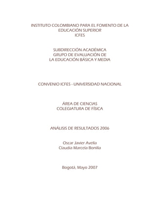 INSTITUTO COLOMBIANO PARA EL FOMENTO DE LA
EDUCACIÓN SUPERIOR
ICFES
SUBDIRECCIÓN ACADÉMICA
GRUPO DE EVALUACIÓN DE
LA EDUCACIÓN BÁSICA Y MEDIA
CONVENIO ICFES - UNIVERSIDAD NACIONAL
ÁREA DE CIENCIAS
COLEGIATURA DE FÍSICA
ANÁLISIS DE RESULTADOS 2006
Oscar Javier Avella
Claudia Marcela Bonilla
Bogotá, Mayo 2007
 