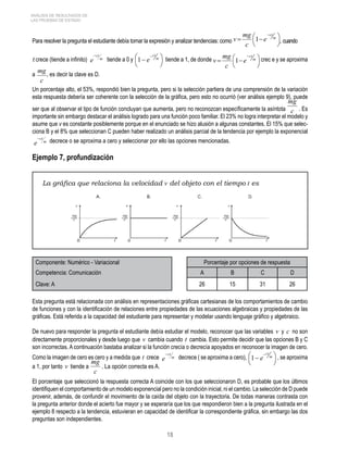 18 
ANÁLISIS DE RESULTADOS DE 
LAS PRUEBAS DE ESTADO 
Para resolver la pregunta el estudiante debía tomar la expresión y analizar tendencias: como , cuando 
t crece (tiende a infinito) tiende a 0 y tiende a 1, de donde crec e y se aproxima 
a 
c 
mg , es decir la clave es D. 
Un porcentaje alto, el 53%, respondió bien la pregunta, pero si la selección partiera de una comprensión de la variación 
esta respuesta debería ser coherente con la selección de la gráfica, pero esto no ocurrió (ver análisis ejemplo 9), puede 
mg 
ser que al observar el tipo de función concluyan que aumenta, pero no reconozcan específicamente la asíntota c 
. Es 
importante sin embargo destacar el análisis logrado para una función poco familiar. El 23% no logra interpretar el modelo y 
asume que v es constante posiblemente porque en el enunciado se hizo alusión a algunas constantes. El 15% que selec-ciona 
B y el 8% que seleccionan C pueden haber realizado un análisis parcial de la tendencia por ejemplo la exponencial 
decrece o se aproxima a cero y seleccionar por ello las opciones mencionadas. 
Ejemplo 7, profundización 
La gráfica que relaciona la velocidad v del objeto con el tiempo t es 
Componente: Numérico - Variacional Porcentaje por opciones de respuesta 
Competencia: Comunicación A B C D 
Clave: A 26 15 31 26 
Esta pregunta está relacionada con análisis en representaciones gráficas cartesianas de los comportamientos de cambio 
de funciones y con la identificación de relaciones entre propiedades de las ecuaciones algebraicas y propiedades de las 
gráficas. Está referida a la capacidad del estudiante para representar y modelar usando lenguaje gráfico y algebraico. 
De nuevo para responder la pregunta el estudiante debía estudiar el modelo, reconocer que las variables v y c no son 
directamente proporcionales y desde luego que v cambia cuando t cambia. Esto permite decidir que las opciones B y C 
son incorrectas. A continuación bastaba analizar si la función crecía o decrecía apoyados en reconocer la imagen de cero. 
Como la imagen de cero es cero y a medida que t crece decrece ( se aproxima a cero), , se aproxima 
a 1, por tanto v tiende a 
mg . La opción correcta es A. 
c 
El porcentaje que seleccionó la respuesta correcta A coincide con los que seleccionaron D, es probable que los últimos 
identifiquen el comportamiento de un modelo exponencial pero no la condición inicial, ni el cambio. La selección de D puede 
provenir, además, de confundir el movimiento de la caída del objeto con la trayectoria. De todas maneras contrasta con 
la pregunta anterior donde el acierto fue mayor y se esperaría que los que respondieron bien a la pregunta ilustrada en el 
ejemplo 8 respecto a la tendencia, estuvieran en capacidad de identificar la correspondiente gráfica, sin embargo las dos 
preguntas son independientes. 
 