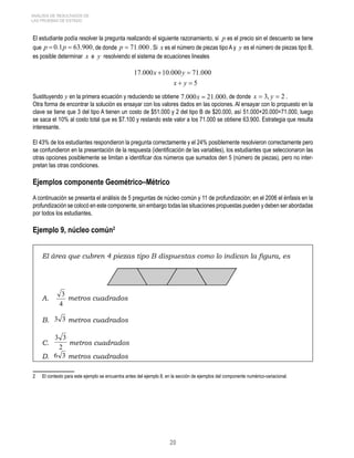 20 
ANÁLISIS DE RESULTADOS DE 
LAS PRUEBAS DE ESTADO 
El estudiante podía resolver la pregunta realizando el siguiente razonamiento, si p es el precio sin el descuento se tiene 
que p  0.1p  63.900, de donde p  71.000 . Si x es el número de piezas tipo A y y es el número de piezas tipo B, 
es posible determinar x e y resolviendo el sistema de ecuaciones lineales 
Sustituyendo y en la primera ecuación y reduciendo se obtiene 7.000x  21.000, de donde x = 3, y = 2 . 
Otra forma de encontrar la solución es ensayar con los valores dados en las opciones. Al ensayar con lo propuesto en la 
clave se tiene que 3 del tipo A tienen un costo de $51.000 y 2 del tipo B de $20.000, así 51.000+20.000=71.000, luego 
se saca el 10% al costo total que es $7.100 y restando este valor a los 71.000 se obtiene 63.900. Estrategia que resulta 
interesante. 
El 43% de los estudiantes respondieron la pregunta correctamente y el 24% posiblemente resolvieron correctamente pero 
se confundieron en la presentación de la respuesta (identificación de las variables), los estudiantes que seleccionaron las 
otras opciones posiblemente se limitan a identificar dos números que sumados den 5 (número de piezas), pero no inter-pretan 
las otras condiciones. 
Ejemplos componente Geométrico–Métrico 
A continuación se presenta el análisis de 5 preguntas de núcleo común y 11 de profundización; en el 2006 el énfasis en la 
profundización se colocó en este componente, sin embargo todas las situaciones propuestas pueden y deben ser abordadas 
por todos los estudiantes. 
Ejemplo 9, núcleo común 
El área que cubren 4 piezas tipo B dispuestas como lo indican la figura, es 
A. 
3 metros cuadrados 
4 
B. 3 3 metros cuadrados 
3 3 metros cuadrados 
C. 2 
D. 6 3 metros cuadrados 
El contexto para este ejemplo se encuentra antes del ejemplo 8, en la sección de ejemplos del componente numérico-variacional. 
 