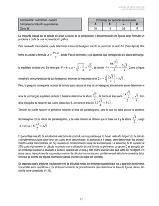 = , donde P es el perímetro y a el apotema, que corresponde a la altura del triángu-lo 
a = 1− 1 = , de donde . Como la figura 
21 
ANÁLISIS DE RESULTADOS DE 
LAS PRUEBAS DE ESTADO 
Componente: Geométrico – Métrico Porcentaje por opciones de respuesta 
Competencia:Solución de problemas. A B C D 
Clave: B 39 15 29 17 
La pregunta indaga por el cálculo de áreas a través de la composición y descomposición de figuras exige formular un 
problema a partir de una representación gráfica. 
Para resolverlo el estudiante puede determinar el área del hexágono inscrito en un círculo de radio 1m (Pieza tipo A). Una 
forma es utilizar la fórmula 
A P a × 
2 
equilátero de lado uno. Se tiene que P = 6 y 
3 
2 
4 
 
 
2 2 3 3 =   
A = . 
muestra la descomposición de dos hexágonos, entonces la respuesta sería 3 3 
2 
 
  
 
Pero, la pregunta no requería recordar la fórmula para calcular el área de un hexágono, simplemente saber determinar el 
área de un triángulo equilátero de lado 1, bastaría determinar la altura 
3 , de donde el área sería . Con 
2 
12 3  . 
doce triángulos se recubren las cuatro piezas tipo B, por tanto el área es 3 3 
4 
También se puede resolver el problema hallando el área del paralelogramo, para lo cual se debe asociar la apotema 
del hexágono con la altura del paralelogramo, y de esta manera se obtiene que la base es 6 y la altura 
3 , luego 
2 
3 3 
A  b h  6 3  
2 
El porcentaje más alto de estudiantes seleccionó la opción A, es muy posible que no hayan realizado ningún tipo de cálculo 
y simplemente porque observaron un cuatro en el denominador, lo asociaron a 4 piezas, pero desconocen los procedi-mientos 
antes mencionados, no hay siquiera un reconocimiento visual de las relaciones. La selección de C, superior al 
25% pudo originarse en un cálculo incorrecto o en la utilización de una fórmula no pertinente. La opción D es escogida por 
un porcentaje superior al asociado a la clave, aparece allí un seis y éste podría asociar a los seis lados del hexágono. En 
estos casos, las opciones de respuesta provenían de cálculos incorrectos pero posiblemente el estudiante no realiza éstos 
sino que se orienta por alguna información parcial (número de lados por ejemplo). 
Se esperaba que la pregunta resultara de nivel de dificultad medio, sin embargo es posible que por la aparición de números 
irracionales en la operatoria o por el desconocimiento de procedimientos para determinar el área de figuras planas, tan 
sólo la haya contestado el 15%. 
 
