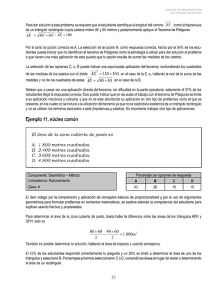 23 
ANÁLISIS DE RESULTADOS DE 
LAS PRUEBAS DE ESTADO 
Para dar solución a este problema se requiere que el estudiante identifique la longitud del camino AE como la hipotenusa 
de un triángulo rectángulo cuyos catetos miden 80 y 60 metros y posteriormente aplique el Teorema de Pitágoras: 
Por lo tanto la opción correcta es A. La selección de la opción B, como respuesta correcta, hecha por el 54% de los estu-diantes 
puede indicar que no identifican el teorema de Pitágoras como la estrategia a utilizar para dar solución al problema 
o que hacen una mala aplicación de este puesto que la opción resulta de sumar las medidas de los catetos. 
La selección de las opciones C, o, D puede indicar una equivocada aplicación del teorema, confundiendo los cuadrados 
de las medidas de los catetos con el doble: en el caso de la C ,o, hallando la raíz de la suma de las 
medidas y no de los cuadrados de estas en el caso de la D. 
Nótese que a pesar ser una aplicación directa del teorema, sin dificultad en la parte operatoria, solamente el 31% de los 
estudiantes llegó la respuesta correcta. Esto puede indicar que en las aulas el trabajo con el teorema de Pitágoras se limita 
a su aplicación mecánica y rutinaria, y que no se está abordando su aplicación en otro tipo de problemas como el que se 
presenta, en los cuales no se induce a la utilización del teorema ya que no se explicita la existencia de un triángulo rectángulo 
y no se utilizan los términos asociados a este (hipotenusa y catetos). Es importante trabajar otro tipo de aplicaciones. 
Ejemplo 11, núcleo común 
El área de la zona cubierta de pasto es 
A. 1.800 metros cuadrados. 
B. 2.400 metros cuadrados. 
C. 3.600 metros cuadrados. 
D. 4.800 metros cuadrados 
. 
Componente: Geométrico – Métrico Porcentaje por opciones de respuesta 
Competencia: Razonamiento A B C D 
Clave: A 43 26 16 15 
El ítem indaga por la comprensión y aplicación de conceptos básicos de proporcionalidad y por el uso de argumentos 
geométricos para formular problemas en contextos matemáticos, se explora además la competencia del estudiante para 
explicar usando hechos y propiedades. 
Para determinar el área de la zona cubierta de pasto, basta hallar la diferencia entre las áreas de los triángulos AEH y 
GFH, esto es 
También es posible determinar la solución, hallando el área de trapecio y usando semejanza. 
El 43% de los estudiantes respondió correctamente la pregunta y un 26% se limitó a determinar el área de uno de los 
triángulos y seleccionó B. Porcentajes próximos seleccionaron C o D, sumando las áreas en lugar de restar o determinando 
el área de un rectángulo. 
 