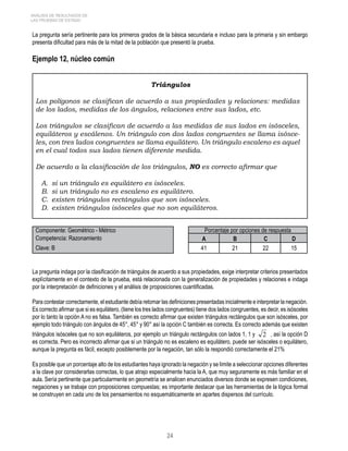 ANÁLISIS DE RESULTADOS DE 
LAS PRUEBAS DE ESTADO 
La pregunta sería pertinente para los primeros grados de la básica secundaria e incluso para la primaria y sin embargo 
presenta dificultad para más de la mitad de la población que presentó la prueba. 
Ejemplo 12, núcleo común 
Triángulos 
Los polígonos se clasifican de acuerdo a sus propiedades y relaciones: medidas 
de los lados, medidas de los ángulos, relaciones entre sus lados, etc. 
Los triángulos se clasifican de acuerdo a las medidas de sus lados en isósceles, 
equiláteros y escálenos. Un triángulo con dos lados congruentes se llama isósce-les, 
con tres lados congruentes se llama equilátero. Un triángulo escaleno es aquel 
en el cual todos sus lados tienen diferente medida. 
De acuerdo a la clasificación de los triángulos, NO es correcto afirmar que 
A. si un triángulo es equilátero es isósceles. 
B. si un triángulo no es escaleno es equilátero. 
C. existen triángulos rectángulos que son isósceles. 
D. existen triángulos isósceles que no son equiláteros. 
Componente: Geométrico - Métrico Porcentaje por opciones de respuesta 
Competencia: Razonamiento A B C D 
Clave: B 41 21 22 15 
La pregunta indaga por la clasificación de triángulos de acuerdo a sus propiedades, exige interpretar criterios presentados 
explícitamente en el contexto de la prueba, está relacionada con la generalización de propiedades y relaciones e indaga 
por la interpretación de definiciones y el análisis de proposiciones cuantificadas. 
Para contestar correctamente, el estudiante debía retomar las definiciones presentadas inicialmente e interpretar la negación. 
Es correcto afirmar que si es equilátero, (tiene los tres lados congruentes) tiene dos lados congruentes, es decir, es isósceles 
por lo tanto la opción A no es falsa. También es correcto afirmar que existen triángulos rectángulos que son isósceles, por 
ejemplo todo triángulo con ángulos de 45°, 45° y 90° así la opción C también es correcta. Es correcto además que existen 
triángulos isósceles que no son equiláteros, por ejemplo un triángulo rectángulos con lados 1, 1 y 2 , así la opción D 
es correcta. Pero es incorrecto afirmar que si un triángulo no es escaleno es equilátero, puede ser isósceles o equilátero, 
aunque la pregunta es fácil, excepto posiblemente por la negación, tan sólo la respondió correctamente el 21% 
Es posible que un porcentaje alto de los estudiantes haya ignorado la negación y se limite a seleccionar opciones diferentes 
a la clave por considerarlas correctas, lo que atrajo especialmente hacia la A, que muy seguramente es más familiar en el 
aula. Sería pertinente que particularmente en geometría se analicen enunciados diversos donde se expresen condiciones, 
negaciones y se trabaje con proposiciones compuestas; es importante destacar que las herramientas de la lógica formal 
se construyen en cada uno de los pensamientos no esquemáticamente en apartes dispersos del currículo. 
24 
 