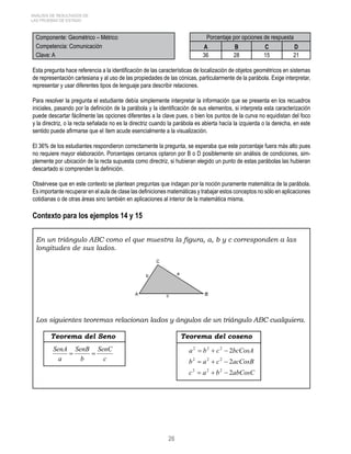 26 
ANÁLISIS DE RESULTADOS DE 
LAS PRUEBAS DE ESTADO 
Componente: Geométrico – Métrico Porcentaje por opciones de respuesta 
Competencia: Comunicación A B C D 
Clave: A 36 28 15 21 
Esta pregunta hace referencia a la identificación de las características de localización de objetos geométricos en sistemas 
de representación cartesiana y al uso de las propiedades de las cónicas, particularmente de la parábola. Exige interpretar, 
representar y usar diferentes tipos de lenguaje para describir relaciones. 
Para resolver la pregunta el estudiante debía simplemente interpretar la información que se presenta en los recuadros 
iniciales, pasando por la definición de la parábola y la identificación de sus elementos, si interpreta esta caracterización 
puede descartar fácilmente las opciones diferentes a la clave pues, o bien los puntos de la curva no equidistan del foco 
y la directriz, o la recta señalada no es la directriz cuando la parábola es abierta hacía la izquierda o la derecha, en este 
sentido puede afirmarse que el ítem acude esencialmente a la visualización. 
El 36% de los estudiantes respondieron correctamente la pregunta, se esperaba que este porcentaje fuera más alto pues 
no requiere mayor elaboración. Porcentajes cercanos optaron por B o D posiblemente sin análisis de condiciones, sim-plemente 
por ubicación de la recta supuesta como directriz, si hubieran elegido un punto de estas parábolas las hubieran 
descartado si comprenden la definición. 
Obsérvese que en este contexto se plantean preguntas que indagan por la noción puramente matemática de la parábola. 
Es importante recuperar en el aula de clase las definiciones matemáticas y trabajar estos conceptos no sólo en aplicaciones 
cotidianas o de otras áreas sino también en aplicaciones al interior de la matemática misma. 
Contexto para los ejemplos 14 y 15 
En un triángulo ABC como el que muestra la figura, a, b y c corresponden a las 
longitudes de sus lados. 
Los siguientes teoremas relacionan lados y ángulos de un triángulo ABC cualquiera. 
Teorema del Seno Teorema del coseno 
SenC 
c 
SenA  SenB 
 
b 
a 
2 2 2 
a = b + c − 
2 
bcCosA 
2 2 2 
b = a + c − 
2 
acCosB 
c a b 2 
abCosC 
2 2 2 
= + − 
 
