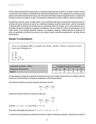 senA = senB 
= 
senA = senA 
= 2 
28 
ANÁLISIS DE RESULTADOS DE 
LAS PRUEBAS DE ESTADO 
El 35% resolvió correctamente la pregunta pero un porcentaje similar seleccionó la opción C, se limitan a copiar un dato de 
la información inicial o aplican incorrectamente las relaciones al triángulo dado. El 19% selecciona B, es posible que haya 
aplicado correctamente el teorema del coseno, pero intercambia información al aplicar el segundo teorema. La selección de 
D puede provenir de una selección al azar o de composición arbitraria de los números dados sin observar condiciones. 
Es posible que este ítem resulte complejo debido a que el estudiante debe aplicar sucesivamente ambos teoremas, sin 
embargo este tipo de problemas se supone son ampliamente trabajados durante el grado décimo, además el estudiante 
no requiere saber los teoremas de memoria pues son presentados dentro del contexto, por lo cual se esperaría que un 
porcentaje más alto de la población lo resolviera correctamente, más aún al estar en la sesión de profundización y no de 
núcleo común, lo cual resultaría pertinente. Invitamos a los maestros y maestras a resolver este tipo de problemas con 
todos sus estudiantes e identificar las razones por las cuales no logran resolverlo apropiadamente y así poder reforzar 
estos aspectos. 
Ejemplo 15, profundización 
Si en un triángulo ABC se cumple que SenA = SenB = 2SenC, entonces el perí-metro 
del triángulo es 
A. 3b 
B. 5c 
C. 2a + 2c 
D. a + b + 2c 
Componente: Geométrico – Métrico Porcentaje por opciones de respuesta 
Competencia: Razonamiento A B C D 
Clave: B 7 10 14 69 
En esta pregunta se indaga por la aplicación del teorema del seno para el cálculo del perímetro de un triángulo, está rela-cionada 
con el reconocimiento y contraste de propiedades y relaciones geométricas. 
Para resolver el problema se retoman relaciones del teorema del seno, 
senC 
c 
b 
a 
usando las condiciones dadas en la pregunta se tiene que 
senA 
c 
b 
a 
de donde, b = a y 2c = a , y por lo tanto a = b = 2c 
El perímetro del triángulo será entonces P = a + b + c = 2c + 2c + c = 5c 
La mayoría de los estudiantes que presentaron la prueba no lograron interpretar la pregunta y seleccionaron la opción D 
 