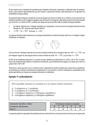 ANÁLISIS DE RESULTADOS DE 
LAS PRUEBAS DE ESTADO 
El ítem explora por la capacidad de estudiante para interpretar información presentada en diferentes tipos de represen-tación 
y para construir argumentaciones que den solución a situaciones diversas, está relacionado con la aplicación de 
propiedades de figuras planas. 
El estudiante debe averiguar la medida de uno de los ángulos que forman el vértice de un mosaico al cual concurren dos 
triángulos equiláteros y dos hexágonos regulares; para dar solución a la pregunta, debe observar que la suma de los ángulos 
que concurren a un vértice es 360º, y plantear las relaciones que le permitan hallar la medida del ángulo solicitado: 
• los ángulos interiores de un triángulo equilátero son congruentes, como la suma de los ángulos interiores de todo 
30 
triángulo es 180º, entonces cada ángulo mide 60º 
• de donde 
La pregunta también puede resolverse si se averigua directamente la medida del ángulo interior de un hexágono regular, 
dividiéndolo en triángulos: 
Como se forman 4 triángulos entonces la suma de los ángulos interiores de un hexágono debe ser 180°× 4 = 720° , por 
ser hexágono regular los seis ángulos tienen la misma medida de donde y por lo tanto 
El 55% de los estudiantes seleccionó C, la opción correcta, aquellos que seleccionaron A, el 24%, o B, el 15%, no enten-dieron 
las condiciones del problema ni observaron la ilustración, pues evidentemente el ángulo α es obtuso por lo tanto no 
puede medir ni 60º ni 90º. 
Teniendo en cuenta que este no es un contexto común y seguramente resultó novedoso para muchos de los estudiantes, 
el porcentaje que contestó correctamente es bastante alto, lo cual muestra un dominio importante en propiedades de las 
figuras geométricas en el grupo que escogió profundizar en matemática. 
Ejemplo 17, profundización 
NO es posible construir un mosaico si a un mismo vértice concurren 
A. 2 octágonos y 1 cuadrado. 
B. 2 octágonos y 2 cuadrados. 
C. 1 hexágono regular y 4 triángulos equiláteros. 
D. 2 hexágonos regulares y 2 triángulos equiláteros. 
Componente: Geométrico – Métrico Porcentaje por opciones de respuesta 
Competencia: Razonamiento A B C D 
Clave: B 21 34 27 16 
La pregunta explora la capacidad del estudiante para dar cuenta del cómo y del porqué de los caminos que se siguen para 
 
