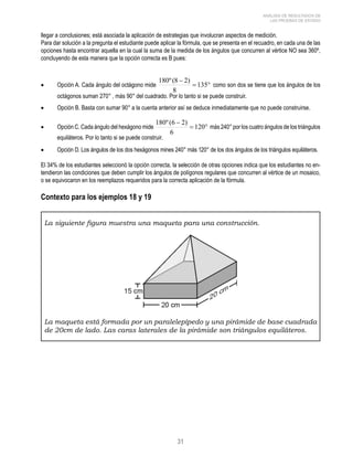 180º (8 − 
2) como son dos se tiene que los ángulos de los 
180º (6 − 
2) más 240° por los cuatro ángulos de los triángulos 
31 
ANÁLISIS DE RESULTADOS DE 
LAS PRUEBAS DE ESTADO 
llegar a conclusiones; está asociada la aplicación de estrategias que involucran aspectos de medición. 
Para dar solución a la pregunta el estudiante puede aplicar la fórmula, que se presenta en el recuadro, en cada una de las 
opciones hasta encontrar aquella en la cual la suma de la medida de los ángulos que concurren al vértice NO sea 360º, 
concluyendo de esta manera que la opción correcta es B pues: 
135 
• Opción A. Cada ángulo del octágono mide = ° 
8 
octágonos suman 270° , más 90° del cuadrado. Por lo tanto si se puede construir. 
• Opción B. Basta con sumar 90° a la cuenta anterior así se deduce inmediatamente que no puede construirse. 
120 
• Opción C. Cada ángulo del hexágono mide = ° 
6 
equiláteros. Por lo tanto si se puede construir. 
• Opción D. Los ángulos de los dos hexágonos mines 240° más 120° de los dos ángulos de los triángulos equiláteros. 
El 34% de los estudiantes seleccionó la opción correcta, la selección de otras opciones indica que los estudiantes no en-tendieron 
las condiciones que deben cumplir los ángulos de polígonos regulares que concurren al vértice de un mosaico, 
o se equivocaron en los reemplazos requeridos para la correcta aplicación de la fórmula. 
Contexto para los ejemplos 18 y 19 
La siguiente figura muestra una maqueta para una construcción. 
La maqueta está formada por un paralelepípedo y una pirámide de base cuadrada 
de 20cm de lado. Las caras laterales de la pirámide son triángulos equiláteros. 
 