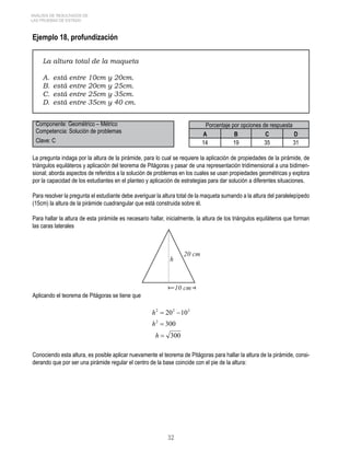 32 
ANÁLISIS DE RESULTADOS DE 
LAS PRUEBAS DE ESTADO 
Ejemplo 18, profundización 
La altura total de la maqueta 
A. está entre 10cm y 20cm. 
B. está entre 20cm y 25cm. 
C. está entre 25cm y 35cm. 
D. está entre 35cm y 40 cm. 
Componente: Geométrico – Métrico Porcentaje por opciones de respuesta 
Competencia: Solución de problemas A B C D 
Clave: C 14 19 35 31 
La pregunta indaga por la altura de la pirámide, para lo cual se requiere la aplicación de propiedades de la pirámide, de 
triángulos equiláteros y aplicación del teorema de Pitágoras y pasar de una representación tridimensional a una bidimen-sional; 
aborda aspectos de referidos a la solución de problemas en los cuales se usan propiedades geométricas y explora 
por la capacidad de los estudiantes en el planteo y aplicación de estrategias para dar solución a diferentes situaciones. 
Para resolver la pregunta el estudiante debe averiguar la altura total de la maqueta sumando a la altura del paralelepípedo 
(15cm) la altura de la pirámide cuadrangular que está construida sobre él. 
Para hallar la altura de esta pirámide es necesario hallar, inicialmente, la altura de los triángulos equiláteros que forman 
las caras laterales 
Aplicando el teorema de Pitágoras se tiene que 
Conociendo esta altura, es posible aplicar nuevamente el teorema de Pitágoras para hallar la altura de la pirámide, consi-derando 
que por ser una pirámide regular el centro de la base coincide con el pie de la altura: 
 