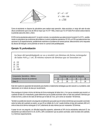 33 
ANÁLISIS DE RESULTADOS DE 
LAS PRUEBAS DE ESTADO 
Como el estudiante no dispone de calculadora para realizar esta operación, debe encontrar un rango del valor de esta 
altura considerando que la raíz de 200 es mayor que 14 (142 =196) y menor que 15 (152=225) Por lo tanto la altura total de 
la pirámide está entre 29cm y 30cm. 
El 35% de los estudiantes seleccionó C, la opción correcta, Los estudiantes que seleccionaron la opción D, el 31% , posible-mente 
no entendieron las condiciones del problema o tuvieron problemas operatorios. El 14% y el 19% que seleccionaron las 
opciones A y B respectivamente, posiblemente resolvieron el problema de manera parcial, seleccionando como respuesta 
las alturas del triángulo o de la pirámide sin tener en cuenta la del paralelepípedo. 
Ejemplo 19, profundización 
La base del paralelepípedo se va a recubrir con láminas de forma rectangular 
de lados 4cm y 1 cm. El mínimo número de láminas que se necesitan es 
A. 16 
B. 25 
C. 75 
D. 100 
Componente: Geométrico – Métrico Porcentaje por opciones de respuesta 
Competencia: Solución de problemas A B C D 
Clave: D 24 26 25 24 
Este ítem explora la capacidad del estudiante para diseñar e implementar estrategias que den solución a un problema, está 
relacionado con el cálculo de área por recubrimiento. 
Para averiguar el número mínimo de láminas de forma rectangular de lados 4cm y 1cm que se necesitan para recubrir un 
cuadrado de lado 20, el estudiante, puede determinar que es posible acomodar sobre un lado del cuadrado 5 láminas (por 
el lado de 4cm) y sobre el otro lado 20 láminas (por el lado de 1cm), por lo tanto se necesitan 100 láminas. 
También es posible dar solución a la pregunta considerando que puesto que el número de láminas que se pueden acomodar 
sobre los lados del cuadrado es exacto, ya que 20 es múltiplo de 4 y de 1 puede dividirse el área del cuadrado (400 cm2) 
entre el área de la lámina rectangular (4 cm2) obteniendo de esta manera que son necesarias 100 láminas. 
A pesar de ser una pregunta, sin dificultad específica aparente, solamente el 24% de los estudiantes seleccionó D, los 
estudiantes que seleccionaron A o B, el 24% y 26% consideraron que se podían acomodar, sobre los lados del cuadrado, 
4 y 5 láminas respectivamente. 
 