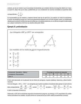 ANÁLISIS DE RESULTADOS DE 
LAS PRUEBAS DE ESTADO 
contexto, por eso se insiste en que el porcentaje de estudiantes que contestan este tipo de preguntas debería ser mayor. 
La opción D, atrajo más que la clave, posiblemente por una consideración de razones incompletas de aparentes lados 
correspondientes. ( ). 
Es recomendable que los maestros y maestras retomen este tipo de ejercicios y los realicen con todos los estudiantes, 
la noción de semejanza aunque es un tema que generalmente aparece en el currículo de grado noveno, es ampliamente 
utilizada para la solución de diferentes tipos de problemas en los grados posteriores, es uno de los conceptos fundamentales 
que cualquier estudiantes al terminar sus estudios debe poder utilizar. 
Ejemplo 21, profundización 
Los triángulos ABC y A’B’C’ son semejantes 
Las medidas de los lados x y y son respectivamente 
Componente: Geométrico – Métrico Porcentaje por opciones de respuesta 
Competencia: Razonamiento A B C D 
Clave: A 25 31 30 13 
El ítem está relacionado con la aplicación de los criterios de semejanza, requiere establecer relaciones y utilizar transfor-maciones. 
Como los triángulos ABC y A´B´C´ son semejantes para resolver el problema el estudiante debía plantear la razón entre los 
lados correspondientes es decir , de donde y . Por 
lo tanto la respuesta correcta es A. 
Solamente un 25% de los estudiantes respondió correctamente la pregunta, sin embargo un 31% respondieron B, posible-mente 
confundieron las variables, se podría afirmar en consecuencia que el 56% realizó procedimientos correctos. 
36 
 