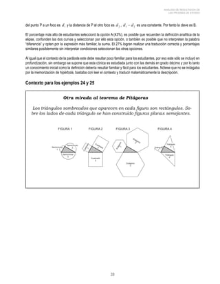 39 
ANÁLISIS DE RESULTADOS DE 
LAS PRUEBAS DE ESTADO 
del punto P a un foco es d1 y la distancia de P al otro foco es d2 , 1 2 d − d es una constante. Por tanto la clave es B. 
El porcentaje más alto de estudiantes seleccionó la opción A (43%), es posible que recuerden la definición analítica de la 
elipse, confunden las dos curvas y seleccionan por ello esta opción, o también es posible que no interpreten la palabra 
“diferencia” y opten por la expresión más familiar, la suma. El 27% logran realizar una traducción correcta y porcentajes 
similares posiblemente sin interpretar condiciones seleccionan las otras opciones. 
Al igual que el contexto de la parábola este debe resultar poco familiar para los estudiantes, por eso este sólo se incluyó en 
profundización, sin embargo se supone que esta cónica es estudiada junto con las demás en grado décimo y por lo tanto 
un conocimiento inicial como la definición debería resultar familiar y fácil para los estudiantes. Nótese que no se indagaba 
por la memorización de hipérbola, bastaba con leer el contexto y traducir matemáticamente la descripción. 
Contexto para los ejemplos 24 y 25 
Otra mirada al teorema de Pitágoras 
Los triángulos sombreados que aparecen en cada figura son rectángulos. So-bre 
los lados de cada triángulo se han construido figuras planas semejantes. 
 