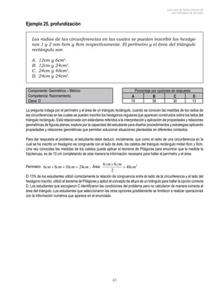 41 
ANÁLISIS DE RESULTADOS DE 
LAS PRUEBAS DE ESTADO 
Ejemplo 25, profundización 
Los radios de las circunferencias en las cuales se pueden inscribir los hexágo-nos 
1 y 2 son 6cm y 8cm respectivamente. El perímetro y el área del triángulo 
rectángulo son 
A. 12cm y 6cm2. 
B. 12cm y 24cm2. 
C. 24cm y 48cm2. 
D. 24cm y 24cm2. 
Componente: Geométrico – Métrico Porcentaje por opciones de respuesta 
Competencia: Razonamiento. A B C D 
Clave: D 19 36 30 13 
La pregunta indaga por el perímetro y el área de un triángulo rectángulo, cuando se conocen las medidas de los radios de 
las circunferencias en las cuales se pueden inscribir los hexágonos regulares que aparecen construidos sobre los lados del 
triángulo rectángulo. Está relacionada con estándares referidos a la interpretación y aplicación de propiedades y relaciones 
geométricas de figuras planas; explora por la capacidad del estudiante para diseñar procedimientos y estrategias aplicando 
propiedades y relaciones geométricas que permitan solucionar situaciones planteadas en diferentes contextos. 
Para dar respuesta al problema, el estudiante debe deducir, inicialmente, que como el radio de una circunferencia en la 
cual se ha inscrito un hexágono es congruente con el lado de éste, los catetos del triángulo rectángulo miden 6cm y 8cm. 
Una vez conocidas las medidas de los catetos puede aplicar el teorema de Pitágoras para encontrar que la medida la 
hipotenusa, es de 10 cm completando de esta manera la información necesaria para hallar el perímetro y el área: 
Perímetro: ; Área: 
El 13% de los estudiantes utilizó correctamente la relación de congruencia entre el radio de la circunferencia y el lado del 
hexágono inscrito, utilizó el teorema de Pitágoras y aplicó el concepto de altura de un triángulo para hallar la opción correcta 
D. Los estudiantes que escogieron C identificaron las condiciones del problema pero no calcularon de manera correcta el 
área del triángulo. Los estudiantes que seleccionaron las otras opciones posiblemente se limitaron a realizar operaciones 
con la información numérica que aparece en el enunciado. 
 
