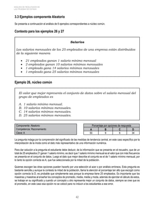 ANÁLISIS DE RESULTADOS DE 
LAS PRUEBAS DE ESTADO 
3.3 Ejemplos componente Aleatorio 
Se presenta a continuación el análisis de 6 ejemplos correspondientes a núcleo común. 
Contexto para los ejemplos 26 y 27 
Salarios 
Los salarios mensuales de los 25 empleados de una empresa están distribuidos 
de la siguiente manera 
• 21 empleados ganan 1 salario mínimo mensual 
• 2 empleados ganan 10 salarios mínimos mensuales 
• 1 empleado gana 14 salarios mínimos mensuales 
• 1 empleado gana 25 salarios mínimos mensuales 
42 
Ejemplo 26, núcleo común 
El valor que mejor representa el conjunto de datos sobre el salario mensual del 
grupo de empleados es 
A. 1 salario mínimo mensual. 
B. 10 salarios mínimos mensuales. 
C. 14 salarios mínimos mensuales. 
D. 25 salarios mínimos mensuales. 
Componente: Aleatorio Porcentaje por opciones de respuesta 
Competencia: Razonamiento A B C D 
Clave: A 50 9 6 34 
La pregunta indaga por la comprensión del significado de las medidas de tendencia central, en este caso específico por la 
interpretación de la moda como el dato más representativo de una información numérica. 
Para dar solución a la pregunta el estudiante debe deducir, de la información que se presenta en el recuadro, que de un 
total de 25 empleados 21 ganan 1 salario mínimo, es decir que 1 salario mínimo mensual es el valor que con más frecuencia 
se presenta en el conjunto de datos. Luego el dato que mejor describe el conjunto es el de 1 salario mínimo mensual, por 
lo tanto la opción correcta es A, que fue seleccionada por la mitad de la población. 
Quienes escogen las otras opciones pueden hacerlo por una selección al azar o por análisis erróneos. Esta pregunta es 
bastante sencilla y aunque la contesto la mitad de la población, llama la atención el porcentaje tan alto que escogió como 
opción correcta la D, es probable que simplemente sea porque la empresa tiene 25 empleados. Es importante que los 
maestras y maestras al enseñar los conceptos de promedio, media, media y moda, además de ejercitar el cálculo de estos, 
se trabaje en su significado y cuando un concepto u otro representa mejor un conjunto de datos, siempre se cree que es 
el promedio, en este caso esa opción no se colocó para no inducir a los estudiantes a ese error. 
 