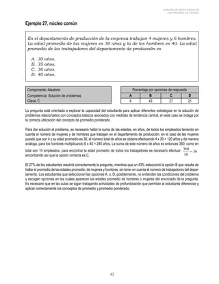 43 
ANÁLISIS DE RESULTADOS DE 
LAS PRUEBAS DE ESTADO 
Ejemplo 27, núcleo común 
En el departamento de producción de la empresa trabajan 4 mujeres y 6 hombres. 
La edad promedio de las mujeres es 30 años y la de los hombres es 40. La edad 
promedio de los trabajadores del departamento de producción es 
A. 30 años. 
B. 35 años. 
C. 36 años. 
D. 40 años. 
Componente: Aleatorio Porcentaje por opciones de respuesta 
Competencia: Solución de problemas A B C D 
Clave: C 8 43 27 21 
La pregunta está orientada a explorar la capacidad del estudiante para aplicar diferentes estrategias en la solución de 
problemas relacionados con conceptos básicos asociados con medidas de tendencia central, en este caso se indaga por 
la correcta utilización del concepto de promedio ponderado. 
Para dar solución al problema, es necesario hallar la suma de las edades, en años, de todos los empleados teniendo en 
cuenta el número de mujeres y de hombres que trabajan en el departamento de producción: en el caso de las mujeres 
puesto que son 4 y su edad promedio es 30, el número total de años se obtiene efectuando 4 x 30 = 120 años y de manera 
análoga, para los hombres multiplicando 6 x 40 = 240 años. La suma de este número de años es entonces 360; como en 
total son 10 empleados, para encontrar la edad promedio de todos los trabajadores es necesario efectuar 
encontrando así que la opción correcta es C. 
El 27% de los estudiantes resolvió correctamente la pregunta, mientras que un 43% seleccionó la opción B que resulta de 
hallar el promedio de las edades promedio, de mujeres y hombres, sin tener en cuenta el número de trabajadores del depar-tamento. 
Los estudiantes que seleccionan las opciones A, o, D, posiblemente, no entienden las condiciones del problema 
y escogen opciones en las cuales aparecen las edades promedio de hombres o mujeres del enunciado de la pregunta. 
Es necesario que en las aulas se sigan trabajando actividades de profundización que permitan al estudiante diferenciar y 
aplicar correctamente los conceptos de promedio y promedio ponderado. 
 