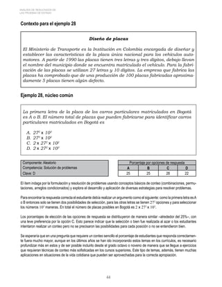 4 
ANÁLISIS DE RESULTADOS DE 
LAS PRUEBAS DE ESTADO 
Contexto para el ejemplo 28 
Diseño de placas 
El Ministerio de Transporte es la Institución en Colombia encargada de diseñar y 
establecer las características de la placa única nacional para los vehículos auto-motores. 
A partir de 1990 las placas tienen tres letras y tres dígitos, debajo llevan 
el nombre del municipio donde se encuentra matriculado el vehículo. Para la fabri-cación 
de las placas se utilizan 27 letras y 10 dígitos. La empresa que fabrica las 
placas ha comprobado que de una producción de 100 placas fabricadas aproxima-damente 
5 placas tienen algún defecto. 
Ejemplo 28, núcleo común 
La primera letra de la placa de los carros particulares matriculados en Bogotá 
es A o B. El número total de placas que pueden fabricarse para identificar carros 
particulares matriculados en Bogotá es 
A. 272 x 103 
B. 273 x 102 
C. 2 x 272 x 102 
D. 2 x 272 x 103 
Componente: Aleatorio Porcentaje por opciones de respuesta 
Competencia: Solución de problemas A B C D 
Clave: D 25 25 28 22 
El ítem indaga por la formulación y resolución de problemas usando conceptos básicos de conteo (combinaciones, permu-taciones, 
arreglos condicionados) y explora el desarrollo y aplicación de diversas estrategias para resolver problemas. 
Para encontrar la respuesta correcta el estudiante debía realizar un argumento como el siguiente: como la primera letra es A 
o B entonces solo se tienen dos posibilidades de selección, para las otras letras se tienen 272 opciones y para seleccionar 
los números 103 maneras. En total el número de placas posibles en Bogotá es 2 x 272 x 103. 
Los porcentajes de elección de las opciones de respuesta se distribuyeron de manera similar –alrededor del 25%–, con 
una leve preferencia por la opción C. Esto parece indicar que la selección o bien fue realizada al azar o los estudiantes 
intentaron realizar un conteo pero no se precisaron las posibilidades para cada posición o no se entendieron bien. 
Se esperaría que en una pregunta que requiere un conteo sencillo el porcentaje de estudiantes que responda correctamen-te 
fuera mucho mayor, aunque en los últimos años se han ido incorporando estos temas en los currículos, es necesario 
profundizar más en estos y de ser posible incluirlo desde el grado octavo o noveno de manera que se llegue a ejercicios 
que requieran técnicas de conteo más sofisticadas en los cursos superiores. Este tipo de temas, además, tienen muchas 
aplicaciones en situaciones de la vida cotidiana que pueden ser aprovechadas para la correcta apropiación. 
 