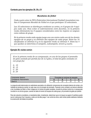 45 
ANÁLISIS DE RESULTADOS DE 
LAS PRUEBAS DE ESTADO 
Contexto para los ejemplos 29, 30 y 31 
Mundiales de fútbol 
Cada cuatro años la FIFA (Federation International Football Association) rea-liza 
el Campeonato Mundial de Fútbol en el que participan 32 selecciones. 
Las 32 selecciones se distribuyen mediante un sorteo, en 8 grupos de 4 equi-pos 
cada uno. Para evitar el enfrentamiento entre favoritos, en la primera 
ronda eliminatoria los 8 equipos considerados como los mejores se asignan 
como cabeza de grupo. 
En la primera ronda cada equipo juega una vez contra cada uno de los demás 
equipos de su grupo y se eliminan dos equipos de cada grupo. Entre los 16 
clasificados se eliminan 8 y en la siguiente ronda se eliminan 4. Entre los 4 
que quedan se determina el campeón, subcampeón, tercero y cuarto. 
Ejemplo 29, núcleo común 
Si en la primera ronda de un campeonato, en uno de los grupos el promedio 
de goles anotado por partido fue de 2,5 goles, el total de goles anotados en 
ese grupo fue 
A. 10 
B. 15 
C. 20 
D. 24 
Componente: Aleatorio Porcentaje por opciones de respuesta 
Competencia: Razonamiento A B C D 
Clave: B 42 27 21 10 
La pregunta está relacionada con estándares asociados a la utilización comprensiva de conceptos básicos de conteo y de 
medidas de tendencia central, en este caso con el concepto de promedio. Teniendo como contexto una lectura referente 
a los mundiales de fútbol, el ítem indaga por el número de goles anotados, durante la primera ronda de un campeonato 
mundial en uno de los grupos, cuando se sabe el número de equipos de cada grupo y el promedio de goles por partido. 
Para dar solución al problema, el estudiante debe, inicialmente, determinar que en el grupo se jugaron 6 partidos puesto 
que en cada grupo hay 4 equipos y cada uno de ellos juega 1 vez contra los otros, este conteo puede realizarse mediante 
la construcción del listado de partidos 
 