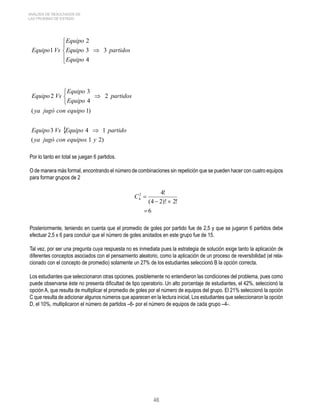 46 
ANÁLISIS DE RESULTADOS DE 
LAS PRUEBAS DE ESTADO 
Por lo tanto en total se juegan 6 partidos. 
O de manera más formal, encontrando el número de combinaciones sin repetición que se pueden hacer con cuatro equipos 
para formar grupos de 2 
Posteriormente, teniendo en cuenta que el promedio de goles por partido fue de 2,5 y que se jugaron 6 partidos debe 
efectuar 2,5 x 6 para concluir que el número de goles anotados en este grupo fue de 15. 
Tal vez, por ser una pregunta cuya respuesta no es inmediata pues la estrategia de solución exige tanto la aplicación de 
diferentes conceptos asociados con el pensamiento aleatorio, como la aplicación de un proceso de reversibilidad (el rela-cionado 
con el concepto de promedio) solamente un 27% de los estudiantes seleccionó B la opción correcta. 
Los estudiantes que seleccionaron otras opciones, posiblemente no entendieron las condiciones del problema, pues como 
puede observarse éste no presenta dificultad de tipo operatorio. Un alto porcentaje de estudiantes, el 42%, seleccionó la 
opción A, que resulta de multiplicar el promedio de goles por el número de equipos del grupo. El 21% seleccionó la opción 
C que resulta de adicionar algunos números que aparecen en la lectura inicial, Los estudiantes que seleccionaron la opción 
D, el 10%, multiplicaron el número de partidos –6- por el número de equipos de cada grupo –4-. 
 