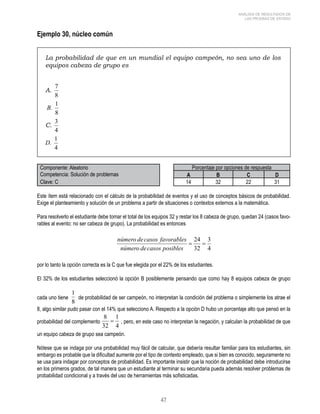 47 
ANÁLISIS DE RESULTADOS DE 
LAS PRUEBAS DE ESTADO 
Ejemplo 30, núcleo común 
La probabilidad de que en un mundial el equipo campeón, no sea uno de los 
equipos cabeza de grupo es 
A. 
7 
8 
1 
B. 
8 
C. 
3 
4 
D. 
1 
4 
Componente: Aleatorio Porcentaje por opciones de respuesta 
Competencia: Solución de problemas A B C D 
Clave: C 14 32 22 31 
Este ítem está relacionado con el cálculo de la probabilidad de eventos y el uso de conceptos básicos de probabilidad. 
Exige el planteamiento y solución de un problema a partir de situaciones o contextos externos a la matemática. 
Para resolverlo el estudiante debe tomar el total de los equipos 32 y restar los 8 cabeza de grupo, quedan 24 (casos favo-rables 
al evento: no ser cabeza de grupo). La probabilidad es entonces 
por lo tanto la opción correcta es la C que fue elegida por el 22% de los estudiantes. 
El 32% de los estudiantes seleccionó la opción B posiblemente pensando que como hay 8 equipos cabeza de grupo 
cada uno tiene de probabilidad de ser campeón, no interpretan la condición del problema o simplemente los atrae el 
8, algo similar pudo pasar con el 14% que selecciono A. Respecto a la opción D hubo un porcentaje alto que pensó en la 
probabilidad del complemento , pero, en este caso no interpretan la negación, y calculan la probabilidad de que 
un equipo cabeza de grupo sea campeón. 
Nótese que se indaga por una probabilidad muy fácil de calcular, que debería resultar familiar para los estudiantes, sin 
embargo es probable que la dificultad aumente por el tipo de contexto empleado, que si bien es conocido, seguramente no 
se usa para indagar por conceptos de probabilidad. Es importante insistir que la noción de probabilidad debe introducirse 
en los primeros grados, de tal manera que un estudiante al terminar su secundaria pueda además resolver problemas de 
probabilidad condicional y a través del uso de herramientas más sofisticadas. 
 