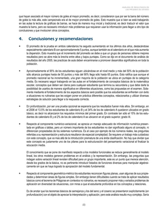 49 
ANÁLISIS DE RESULTADOS DE 
LAS PRUEBAS DE ESTADO 
que hayan asociado el mayor número de goles al mayor promedio, es decir, consideraron que por ser la barra del número 
de goles la más alta, este campeonato era el de mayor promedio de goles. Esto muestra que si bien se está trabajando 
en las aulas la lectura de gráficas de barras, se hace de manera muy inicial y tradicional, es decir traducir el valor que 
muestra la barra, pero es necesario introducir más problemas que requieran usar la información para llegar a otro tipo de 
conclusiones y que involucren otros conceptos. 
4. Conclusiones y recomendaciones 
 El promedio de la prueba en ambos calendarios ha seguido aumentando en los últimos dos años, destacándose 
especialmente calendario B con aproximadamente 5 puntos, aunque también es el calendario en el que más aumenta 
la dispersión. Esto muestra que el incremento del promedio se debe a que un grupo de personas obtiene mejores 
resultados pero se abre más la brecha entre altos y bajos puntajes. Como se dijo en el documento de análisis de 
resultados del año 2005, las practicas de aula deben encaminarse a promover desarrollos significativos en toda la 
población. 
 Aproximadamente el 95% de los estudiantes siguen ubicándose en el nivel medio y más del 50% de la población 
sólo alcanza puntajes hasta de 50 puntos y más del 90% llega sólo hasta 65 puntos. Esto ratifica que aunque el 
promedio nacional se ha incrementado, una gran mayoría de la población se ubica en puntajes de la categoría 
media. Es necesario seguir trabajando en las aulas en el fortalecimiento de conceptos básicos de la matemática 
escolar, conceptos que deben ser claros para cualquier estudiante que termina su secundaria y que debe darle la 
posibilidad de usarlos de manera significativa en diferentes situaciones, como las propuestas en el examen. Sola-mente 
mediante el fortalecimiento de los aspectos básicos será posible que los estudiantes se enfrenten con éxito 
a situaciones no rutinarias que les exigen poner en práctica diferentes conceptos, relacionarlos y utilizar diversas 
estrategias de solución para llegar a la respuesta correcta. 
 En profundización, por ser una prueba opcional se esperaría que los resultados fueran más altos. Sin embargo, en 
el 2006 el 13.5% de los estudiantes de calendario B y el 34% de los de calendario A quedaron ubicados en grado 
básico, es decir no alcanzaron los requisitos mínimos del primer grado. En contraste tan sólo el 15% de los estu-diantes 
de calendario B y el 2% de los de calendario A se ubicaron en el grado superior, grado III. 
 Respecto al componente numérico-variacional, se aprecia un manejo adecuado de información numérica presen-tada 
en gráficas o tablas, pero un número importante de los estudiantes no dan significado alguno al concepto, ni 
diferencian propiedades de los sistemas numéricos. Es el caso por ejemplo de los números reales, las preguntas 
referidas a su representación y estructura resultaron de especial complejidad. Se requiere un trabajo más cuidadoso 
con este concepto, que va mas allá de la introducción prematura de una árida clasificación. No hay que olvidar que 
este concepto es justamente uno de los pilares para la estructuración del pensamiento variacional al finalizar la 
educación media. 
El conocimiento que se pone de manifiesto respecto a los modelos funcionales se reduce generalmente al modelo 
lineal, los otros modelos generan problemas en el análisis y la representación. Sin embargo, las preguntas que 
indagan sobre variación lineal revisten dificultad para un grupo importante, este es un punto que merece atención, 
desde los grados de la básica, no es pertinente introducir listados de funciones diversas para manipular algebrai-camente 
sin que se haya logrado la apropiación del modelo fundamental. 
 Respecto al componente geométrico-métrico los estudiantes reconocen figuras planas, usan algunas de sus propie-dades 
y determinan áreas de figuras simples. Sin embargo tienen dificultades cuando se trata de aplicar resultados 
básicos como el teorema de Pitágoras en contextos no rutinarios, es necesario proponer más y variados problemas de 
aplicación en diversidad de situaciones, con miras a que el estudiante profundice en los conceptos y relaciones. 
Es de anotar que los teoremas básicos de semejanza y los del seno y el coseno se presentaron explícitamente (en 
profundización) con el objeto de apreciar la interpretación y aplicación, pero este análisis resulto muy complejo. Sería 
 