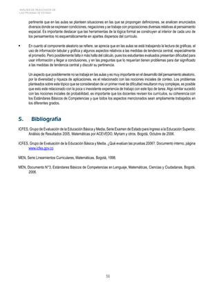 50 
ANÁLISIS DE RESULTADOS DE 
LAS PRUEBAS DE ESTADO 
pertinente que en las aulas se planteen situaciones en las que se propongan definiciones, se analicen enunciados 
diversos donde se expresen condiciones, negaciones y se trabaje con proposiciones diversas relativas al pensamiento 
espacial. Es importante destacar que las herramientas de la lógica formal se construyen al interior de cada uno de 
los pensamientos no esquemáticamente en apartes dispersos del currículo. 
 En cuanto al componente aleatorio se refiere, se aprecia que en las aulas se está trabajando la lectura de gráficas, el 
uso de información tabular y gráfica y algunos aspectos relativos a las medidas de tendencia central, especialmente 
el promedio. Pero posiblemente falta ir más halla del cálculo, pues los estudiantes evaluados presentan dificultad para 
usar información y llegar a conclusiones, y en las preguntas que lo requerían tienen problemas para dar significado 
a las medidas de tendencia central y discutir su pertinencia. 
Un aspecto que posiblemente no se trabaja en las aulas y es muy importante en el desarrollo del pensamiento aleatorio, 
por la diversidad y riqueza de aplicaciones, es el relacionado con las nociones iniciales de conteo. Los problemas 
planteados sobre este tópico que se consideraban de un primer nivel de dificultad resultaron muy complejas, es posible 
que esto este relacionado con la poca o inexistente experiencia de trabajo con este tipo de tarea. Algo similar sucedió 
con las nociones iniciales de probabilidad, es importante que los docentes revisen los currículos, su coherencia con 
los Estándares Básicos de Competencias y que todos los aspectos mencionados sean ampliamente trabajados en 
los diferentes grados. 
5. Bibliografía 
ICFES, Grupo de Evaluación de la Educación Básica y Media, Serie Examen de Estado para Ingreso a la Educación Superior, 
Análisis de Resultados 2005, Matemáticas por ACEVEDO, Myriam y otros. Bogotá, Octubre de 2006. 
ICFES, Grupo de Evaluación de la Educación Básica y Media. ¿Qué evalúan las pruebas 2006?. Documento interno, página 
www.icfes.gov.co 
MEN, Serie Lineamientos Curriculares, Matemáticas. Bogotá, 1998. 
MEN, Documento N°3, Estándares Básicos de Competencias en Lenguaje, Matemáticas, Ciencias y Ciudadanas. Bogotá, 
2006. 
