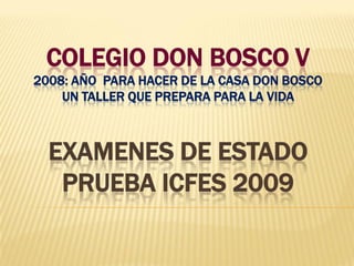 COLEGIO DON BOSCO V
2008: AÑO PARA HACER DE LA CASA DON BOSCO
    UN TALLER QUE PREPARA PARA LA VIDA



  EXAMENES DE ESTADO
   PRUEBA ICFES 2009
 