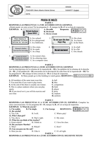 NAME: GRADE:
TEACHER: Mario Alberto Infante Gómez SUBJECT: English
DATE:
Topic:
PRUEBA DE INGLÉS
PARTE 1
RESPONDA LAS PREGUNTAS 1 A 5 DE ACUERDO CON EL EJEMPLO.
¿Dónde puede ver estos avisos? En las preguntas 1 – 5, marque A, B o C en su hoja de respuestas.
EJEMPLO: 0. A. On milk Respuesta:
B. On bread
C. On ice cream
1. A. In a school. 2. A. On a boat.
B. In a playground. B. In a house.
C. In a bathroom. C. In the Street.
3. A. On a train. 4. A. In a hall
B. In a park. B. In a flat
C. In a shop. C. On a beach
5. A. In a soccer class.
B. In a drawing class.
C. In a computer class.
PARTE 2
RESPONDA LAS PREGUNTAS 6 A 10 DE ACUERDO CON EL EJEMPLO
Lea las descripciones de la columna de la izquierda (6 – 10) y las palabras de la columna de la derecha
(A – H). ¿Cuál palabra (A – H) concuerda con la descripción de cada frase de la izquierda (6 – 10)? En
las preguntas 6 – 10, marque la letra correcta A – H en su hoja de respuestas.
EJEMPLO: 0. Many people go to this building to watch games. RESPUESTA
6. All members of the same team wear this.
7. You need this if you want to play tennis.
8. At the end of this there is usually one winner.
9. This is a place outdoors where you can play
sports.
10. If you travel on it, you will do exercise and
save time
A. ball
B. bike
C. competition
D. field
E. player
F. prize
G. stadium
H. uniform
PARTE 3
RESPONDA LAS PREGUNTAS 11 A 15 DE ACUERDO CON EL EJEMPLO. Complete las
cinco conversaciones. En las preguntas 11 - 15, marque A, B, o C en su hoja de respuestas.
EJEMPLO: 0. What do you do?
A. I’m a pilot. B. I’m single. C. I’m George RESPUESTA
11. Be careful!
A. Yes, I do. B. I will. C. What a pity!
12. Who’s that girl?
A. Yes, she is. B. That’s right. C. My sister.
13. What do you think of the teacher?
A. Great school! B. I think so. C. I love his class.
14. Do you know Martha?
A. Who? B. Which? C. How?
15. Can you pass me the salt?
A. Here you are. B. I like it. C. It’s all right.
PARTE 4
RESPONDA LAS PREGUNTAS 16 A 23 DE ACUERDO CON EL SIGUIENTE TEXTO
 