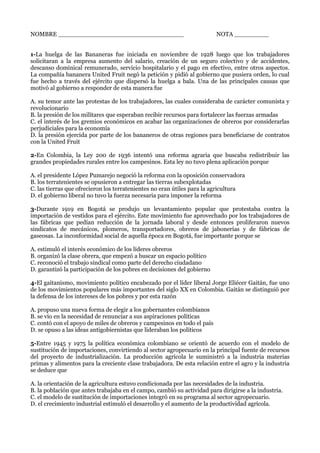 NOMBRE _________________________________ NOTA _________
1-La huelga de las Bananeras fue iniciada en noviembre de 1928 luego que los trabajadores
solicitaran a la empresa aumento del salario, creación de un seguro colectivo y de accidentes,
descanso dominical remunerado, servicio hospitalario y el pago en efectivo, entre otros aspectos.
La compañía bananera United Fruit negó la petición y pidió al gobierno que pusiera orden, lo cual
fue hecho a través del ejército que dispersó la huelga a bala. Una de las principales causas que
motivó al gobierno a responder de esta manera fue
A. su temor ante las protestas de los trabajadores, las cuales consideraba de carácter comunista y
revolucionario
B. la presión de los militares que esperaban recibir recursos para fortalecer las fuerzas armadas
C. el interés de los gremios económicos en acabar las organizaciones de obreros por considerarlas
perjudiciales para la economía
D. la presión ejercida por parte de los bananeros de otras regiones para beneficiarse de contratos
con la United Fruit
2-En Colombia, la Ley 200 de 1936 intentó una reforma agraria que buscaba redistribuir las
grandes propiedades rurales entre los campesinos. Esta ley no tuvo plena aplicación porque
A. el presidente López Pumarejo negoció la reforma con la oposición conservadora
B. los terratenientes se opusieron a entregar las tierras subexplotadas
C. las tierras que ofrecieron los terratenientes no eran útiles para la agricultura
D. el gobierno liberal no tuvo la fuerza necesaria para imponer la reforma
3-Durante 1919 en Bogotá se produjo un levantamiento popular que protestaba contra la
importación de vestidos para el ejército. Este movimiento fue aprovechado por los trabajadores de
las fábricas que pedían reducción de la jornada laboral y desde entonces proliferaron nuevos
sindicatos de mecánicos, plomeros, transportadores, obreros de jabonerías y de fábricas de
gaseosas. La inconformidad social de aquella época en Bogotá, fue importante porque se
A. estimuló el interés económico de los líderes obreros
B. organizó la clase obrera, que empezó a buscar un espacio político
C. reconoció el trabajo sindical como parte del derecho ciudadano
D. garantizó la participación de los pobres en decisiones del gobierno
4-El gaitanismo, movimiento político encabezado por el líder liberal Jorge Eliécer Gaitán, fue uno
de los movimientos populares más importantes del siglo XX en Colombia. Gaitán se distinguió por
la defensa de los intereses de los pobres y por esta razón
A. propuso una nueva forma de elegir a los gobernantes colombianos
B. se vio en la necesidad de renunciar a sus aspiraciones políticas
C. contó con el apoyo de miles de obreros y campesinos en todo el país
D. se opuso a las ideas antigobiernistas que lideraban los políticos
5-Entre 1945 y 1975 la política económica colombiano se orientó de acuerdo con el modelo de
sustitución de importaciones, convirtiendo al sector agropecuario en la principal fuente de recursos
del proyecto de industrialización. La producción agrícola le suministró a la industria materias
primas y alimentos para la creciente clase trabajadora. De esta relación entre el agro y la industria
se deduce que
A. la orientación de la agricultura estuvo condicionada por las necesidades de la industria.
B. la población que antes trabajaba en el campo, cambió su actividad para dirigirse a la industria.
C. el modelo de sustitución de importaciones integró en su programa al sector agropecuario.
D. el crecimiento industrial estimuló el desarrollo y el aumento de la productividad agrícola.
 