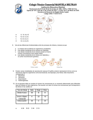 a.       c), b), a) y d)
       b.       b), d), c) y a)
       c.       b), d), a) y c)
       d.       d), c), a) y b).


8.    Una de las diferencias fundamentales entre los procesos de mitosis y meiosis es que:

      a.    La mitosis solo se efectúa en organismos unicelulares.
      b.    Las células resultantes de la meiosis son diploides.
      c.    Las células resultantes de la meiosis poseen el mismo
            número cromosómico de la célula madre.
      d.    Las células resultantes de la mitosis son diploides y
            no sufren recombinación genética.




 9.    Existen varias modalidades de reproducción asexual. El gráfico anterior representa la forma como se
       reproducen algunos organismos como las levaduras, las esponjas y las hidras. Este mecanismo
       corresponde a:
       a. Bipartición
       b. Gemación
       c. Esporulación
       d. Partenogénesis.

 10. En la siguiente tabla se muestra el número de cromosomas en un momento determinado para diferentes
     tipos de células en tres organismos. De acuerdo con esto el número de cromosomas que corresponde a
     las letras en las casillas es:




      a.         A 38      B 23    C 46   D 10
 