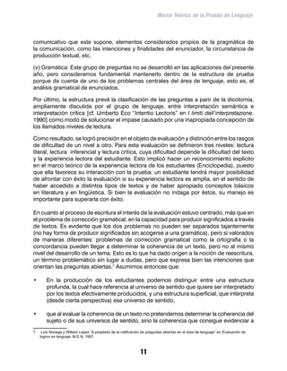 Marco Teórico de la Prueba de Lenguaje



comunicativo que este supone, elementos considerados propios de la pragmática de
la comunicación, como las intenciones y finalidades del enunciador, la circunstancia de
producción textual, etc.

(v) Gramática: Este grupo de preguntas no se desarrolló en las aplicaciones del presente
año, pero consideramos fundamental mantenerlo dentro de la estructura de prueba
porque da cuenta de uno de los problemas centrales del área de lenguaje, esto es, el
análisis gramatical de enunciados.

Por último, la estructura prevé la clasificación de las preguntas a parir de la dicotomía,
ampliamente discutida por el grupo de lenguaje, entre interpretación semántica e
interpretación crítica [cf. Umberto Eco “Intentio Lectoris” en I limiti dell’interpretazione.
1990] como modo de solucionar el impase causado por una inapropiada concepción de
los llamados niveles de lectura.

Como resultado, se logró precisión en el objeto de evaluación y distinción entre los rasgos
de dificultad de un nivel a otro. Para esta evaluación se definieron tres niveles: lectura
literal, lectura inferencial y lectura crítica, cuya dificultad depende la dificultad del texto
y la experiencia lectora del estudiante. Esto implicó hacer un reconocimiento explícito
en el marco teórico de la experiencia lectora de los estudiantes (Enciclopedia), puesto
que ella favorece su interacción con la prueba: un estudiante tendrá mayor posibilidad
de afrontar con éxito la evaluación si su experiencia lectora es amplia, en el sentido de
haber accedido a distintos tipos de textos y de haber apropiado conceptos básicos
en literatura y en lingüística. Si bien la evaluación no indaga por éstos, su manejo es
importante para superarla con éxito.

En cuanto al proceso de escritura el interés de la evaluación estuvo centrado, más que en
el problema de corrección gramatical, en la capacidad para producir significados a través
de textos. Es evidente que los dos problemas no pueden ser separados tajantemente
(no hay forma de producir significados sin acogerse a una gramática), pero sí valorados
de maneras diferentes: problemas de corrección gramatical como la ortografía o la
concordancia pueden llegar a determinar la coherencia de un texto, pero no al mismo
nivel del desarrollo de un tema. Esto es lo que ha dado origen a la noción de reescritura,
un término problemático sin lugar a dudas, pero que expresa bien las intenciones que
orientan las preguntas abiertas. Asumimos entonces que:

•	       En la producción de los estudiantes podemos distinguir entre una estructura
         profunda, la cual hace referencia al universo de sentido que quiere ser interpretado
         por los textos efectivamente producidos, y una estructura superficial, que interpreta
         (desde cierta perspectiva) ese universo de sentido,

•	       que al evaluar la coherencia de un texto no pretendemos determinar la coherencia del
         sujeto o de sus universos de sentido, sino la coherencia que consigue evidenciar a
	    Luis Noriega y William López “A propósito de la calificación de preguntas abiertas en el área de lenguaje” en Evaluación de
     logros en lenguaje. M.E.N, 1997



                                                                 11
 