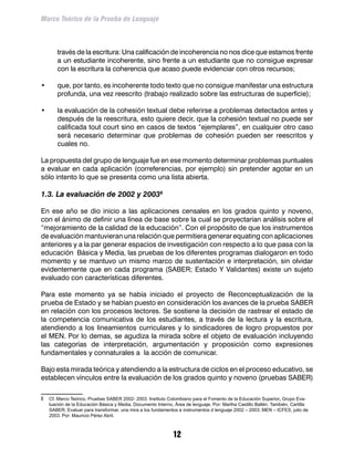 Marco Teórico de la Prueba de Lenguaje



        través de la escritura: Una calificación de incoherencia no nos dice que estamos frente
        a un estudiante incoherente, sino frente a un estudiante que no consigue expresar
        con la escritura la coherencia que acaso puede evidenciar con otros recursos;

•	      que, por tanto, es incoherente todo texto que no consigue manifestar una estructura
        profunda, una vez reescrito (trabajo realizado sobre las estructuras de superficie);

•	      la evaluación de la cohesión textual debe referirse a problemas detectados antes y
        después de la reescritura, esto quiere decir, que la cohesión textual no puede ser
        calificada tout court sino en casos de textos “ejemplares”, en cualquier otro caso
        será necesario determinar que problemas de cohesión pueden ser reescritos y
        cuales no.

La propuesta del grupo de lenguaje fue en ese momento determinar problemas puntuales
a evaluar en cada aplicación (correferencias, por ejemplo) sin pretender agotar en un
sólo intento lo que se presenta como una lista abierta.

1.3. La evaluación de 2002 y 2003

En ese año se dio inicio a las aplicaciones censales en los grados quinto y noveno,
con el ánimo de definir una línea de base sobre la cual se proyectarían análisis sobre el
“mejoramiento de la calidad de la educación”. Con el propósito de que los instrumentos
de evaluación mantuvieran una relación que permitiera generar equating con aplicaciones
anteriores y a la par generar espacios de investigación con respecto a lo que pasa con la
educación Básica y Media, las pruebas de los diferentes programas dialogaron en todo
momento y se mantuvo un mismo marco de sustentación e interpretación, sin olvidar
evidentemente que en cada programa (SABER; Estado Y Validantes) existe un sujeto
evaluado con características diferentes.

Para este momento ya se había iniciado el proyecto de Reconceptualización de la
prueba de Estado y se habían puesto en consideración los avances de la prueba SABER
en relación con los procesos lectores. Se sostiene la decisión de rastrear el estado de
la competencia comunicativa de los estudiantes, a través de la lectura y la escritura,
atendiendo a los lineamientos curriculares y lo sindicadores de logro propuestos por
el MEN. Por lo demas, se agudiza la mirada sobre el objeto de evaluación incluyendo
las categorías de interpretación, argumentación y proposición como expresiones
fundamentales y connaturales a la acción de comunicar.

Bajo esta mirada teórica y atendiendo a la estructura de ciclos en el proceso educativo, se
establecen vínculos entre la evaluación de los grados quinto y noveno (pruebas SABER)

	 Cf. Marco Teórico, Pruebas SABER 2002- 2003. Instituto Colombiano para el Fomento de la Educación Superior, Grupo Eva-
     luación de la Educación Básica y Media, Documento Interno, Área de lenguaje, Por: Martha Castillo Ballén. También, Cartilla
     SABER; Evaluar para transformar, una mira a los fundamentos e instrumentos d lenguaje 2002 – 2003; MEN – ICFES, julio de
     2003. Por: Mauricio Pérez Abril.



                                                               12
 