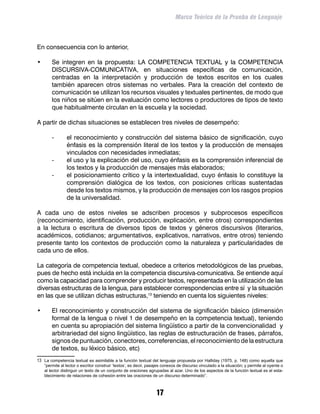Marco Teórico de la Prueba de Lenguaje



En consecuencia con lo anterior,

•	       Se integren en la propuesta: LA COMPETENCIA TEXTUAL y la COMPETENCIA
         DISCURSIVA-COMUNICATIVA, en situaciones específicas de comunicación,
         centradas en la interpretación y producción de textos escritos en los cuales
         también aparecen otros sistemas no verbales. Para la creación del contexto de
         comunicación se utilizan los recursos visuales y textuales pertinentes, de modo que
         los niños se sitúen en la evaluación como lectores o productores de tipos de texto
         que habitualmente circulan en la escuela y la sociedad.

A partir de dichas situaciones se establecen tres niveles de desempeño:

         -	      el reconocimiento y construcción del sistema básico de significación, cuyo
                 énfasis es la comprensión literal de los textos y la producción de mensajes
                 vinculados con necesidades inmediatas;
         -	      el uso y la explicación del uso, cuyo énfasis es la comprensión inferencial de
                 los textos y la producción de mensajes más elaborados;
         -	      el posicionamiento crítico y la intertextualidad, cuyo énfasis lo constituye la
                 comprensión dialógica de los textos, con posiciones críticas sustentadas
                 desde los textos mismos, y la producción de mensajes con los rasgos propios
                 de la universalidad.

A cada uno de estos niveles se adscriben procesos y subprocesos específicos
(reconocimiento, identificación, producción, explicación, entre otros) correspondientes
a la lectura o escritura de diversos tipos de textos y géneros discursivos (literarios,
académicos, cotidianos; argumentativos, explicativos, narrativos, entre otros) teniendo
presente tanto los contextos de producción como la naturaleza y particularidades de
cada uno de ellos.

La categoría de competencia textual, obedece a criterios metodológicos de las pruebas,
pues de hecho está incluida en la competencia discursiva-comunicativa. Se entiende aquí
como la capacidad para comprender y producir textos, representada en la utilización de las
diversas estructuras de la lengua, para establecer correspondencias entre sí y la situación
en las que se utilizan dichas estructuras,13 teniendo en cuenta los siguientes niveles:

•	       El reconocimiento y construcción del sistema de significación básico (dimensión
         formal de la lengua o nivel 1 de desempeño en la competencia textual), teniendo
         en cuenta su apropiación del sistema lingüístico a partir de la convencionalidad y
         arbitrariedad del signo lingüístico, las reglas de estructuración de frases, párrafos,
         signos de puntuación, conectores, correferencias, el reconocimiento de la estructura
         de textos, su léxico básico, etc)
13	 La competencia textual es asimilable a la función textual del lenguaje propuesta por Halliday (1975, p. 148) como aquella que
     “permite al lector o escritor construir ‘textos’, es decir, pasajes conexos de discurso vinculado a la situación; y permite al oyente o
     al lector distinguir un texto de un conjunto de oraciones agrupadas al azar. Uno de los aspectos de la función textual es el esta-
     blecimiento de relaciones de cohesión entre las oraciones de un discurso determinado”.



                                                                    17
 