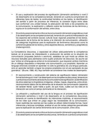 Marco Teórico de la Prueba de Lenguaje



•	   El uso y explicación del proceso de significación (dimensión semántica o nivel 2
     de desempeño en la competencia textual), teniendo en cuenta la comprensión de
     diferentes tipos de textos, la continuidad temática en los textos, la identificación
     del sentido a partir de procesos de inferencia, la conexión lógica entre ideas
     que conforman una unidad textual, la adecuación del texto a los propósitos de
     la comunicación, la explicación y reflexión sobre las funciones de los términos y
     signos en la conformación del sentido, entre otros.

•	   El control y posicionamiento crítico en la comunicación (dimensión pragmática o nivel
     3 de desempeño en la competencia textual), teniendo en cuenta la interpretación de
     los aspectos del contexto (social, cultural, local, regional) presentes en los textos,
     adecuación de la forma de los textos a la intención de comunicación, utilización
     de categorías lingüísticas para la explicación de fenómenos discusivos como la
     coherencia global de los textos y otros aspectos léxicos, semánticos y pragmáticos
     (metacognición).

La Competencia discursiva, o capacidad de utilizar adecuadamente la competencia
textual, en el proceso de interpretación o producción de sentido en la situación de
comunicación propuesta (lectura o escritura), establece de qué modo se utilizan los
recursos textuales para plantearse como sujeto productor de discursos. Se asume así
que “entrar en el lenguaje es entrar en la conversación, que requieren ambos miembros
de un diálogo dispuestos a interpretar una comunicación y su propósito. Aprender un
lenguaje entonces consiste en aprender no sólo la gramática de una lengua particular,
sino en aprender también a lograr los propios propósitos con el uso apropiado de esa
gramática.” (Bruner, 1990, 40.) Aquí también se consideran tres niveles de desempeño:

•	   El reconocimiento y construcción del sistema de significación básico (dimensión
     formal de la lengua o nivel 1 de desempeño en la competencia discursiva), teniendo en
     cuenta el reconocimiento de la escritura como sistema de significación, la identificación
     de otros sistemas no lingüísticos (imágenes, viñetas, mapas, diagramas, entre otros),
     reconocimiento básico de los elementos de la situación de comunicación (aspectos
     de carácter literal): quién habla a quién, de qué modo, cuáles son los roles en la
     interacción así como el campo dominante en la interacción.

•	   La utilización y explicación del uso de la lengua en el proceso de significación
     (dimensión semántica o nivel 2 de desempeño en la competencia discursiva),
     teniendo en cuenta la identificación de intenciones implícitas, el reconocimiento
     de los roles que entran en juego según las necesidades de la comunicación,
     hacer explícitas las razones por las cuales se utilizan determinadas formas, hacer
     inferencias y lecturas complejas, analizar el uso de ciertas categorías gramaticales
     para la explicación de ciertos fenómenos de la comunicación, entre otros.

•	   El control y posicionamiento crítico en la comunicación (dimensión pragmática o nivel
     3 de desempeño en la competencia discursiva), teniendo en cuenta la comprensión


                                             18
 